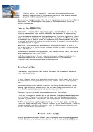 Contudo, devido à sua inteligência e habilidade, possui também capacidade
       suficiente para solucionar os problemas que ele mesmo criou, gerando soluções,
       propondo modelos e aplicando estes conceitos.

Sendo assim, a ecologia deve ser entendida como algo pessoal, através de uma verdadeira
participação. Cada um de nós pode lutar por ela de uma forma positiva, agindo nos
diversos ecossistemas.


Mas o que é um ECOSSISTEMA?

Ecossistema é uma comunidade (conjunto) que possui elementos físicos (ar, água, solo,
rocha, etc.) e elementos vivos (animais e vegetais, dos grandes até os microscópicos).

Em um ecossistema, os elementos físicos e os elementos vivos estão unidos numa mesma
área, coexistindo num processo de dependência. Por exemplo, em uma floresta, a energia
do sol permite que os vegetais vivam. Isto é de importância comprovada pelo fato de que
os animais herbívoros (que se alimentam exclusivamente de vegetais) morreriam de fome
caso não existissem os vegetais.

A natureza é muito interessante. Alguns animais alimentam-se somente de vegetais e
outros, alimentam-se de outros animais. Todo este processo forma um ciclo que inicia da
terra e retorna a ela.

Podemos então considerar como ecossistema, uma floresta, um lago, um rio, uma casa e
seus moradores, uma rua...O UNIVERSO!

Você observou que existem diversos ecossistemas e que a ecologia estuda todos eles.
Então se queremos o bem da ecologia, nada melhor do que "DESENVOLVER OS
ECOSSISTEMAS", começando pelo seu próprio ecossistema.




Ecossistema Indivíduo


Uma pessoa é um ecossistema, (até pode ser discutível), mas nela existem elementos
vivos e elementos físicos.



E, como indivíduo, precisa ter o seu próprio ecossistema em equilíbrio para sentir-se bem.
Podemos escolher diversos caminhos mas devemos primeiro cultivar a saúde mental e
física.

Pensamentos negativos e que fazem você sentir mal consigo mesmo não levam a parte
alguma. Você já observou pessoas alegres que procuram encarar os problemas da vida
como desafios e/ou como processos naturais de amadurecimento?

Elas vivem intensamente e suas ações ou palavras sempre são positivas.

Cultive sua saúde mental. Aceite o fato de que pessoas e situações difíceis são na verdade
como "professores" que ensinam você a evoluir cada vez mais. Leia, pesquise, estude,
converse, faça parte de sua comunidade e dos acontecimentos. Participe intensamente!

Ao falar em saúde física, o primeiro pensamento que nos vem à cabeça é o exercício do
corpo, cujo benefício é indiscutível. Os velhos conselhos de não beber ou fumar e comer em
excesso, ainda são muito úteis. Além disso, a visita ao médico e ao dentista certamente
poderão evitar inúmeros aborrecimentos.




                             Previnir é o melhor Remédio

A nossa camada de Ozônio está cada vez mais enfraquecida, expondo-nos a raios solares
nocivos. Selecione os horários para tomar banhos de sol. De manhã, até às 10:00 horas,e
 