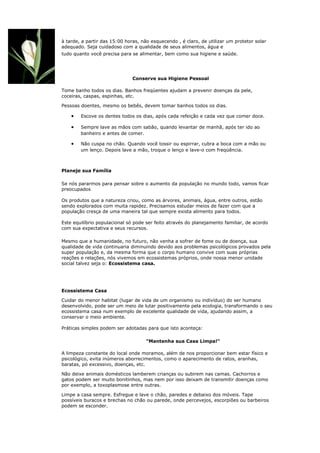 à tarde, a partir das 15:00 horas, não esquecendo , é claro, de utilizar um protetor solar
adequado. Seja cuidadoso com a qualidade de seus alimentos, água e
tudo quanto você precisa para se alimentar, bem como sua higiene e saúde.




                               Conserve sua Higiene Pessoal

Tome banho todos os dias. Banhos freqüentes ajudam a prevenir doenças da pele,
coceiras, caspas, espinhas, etc.

Pessoas doentes, mesmo os bebês, devem tomar banhos todos os dias.

    •   Escove os dentes todos os dias, após cada refeição e cada vez que comer doce.

    •   Sempre lave as mãos com sabão, quando levantar de manhã, após ter ido ao
        banheiro e antes de comer.

    •   Não cuspa no chão. Quando você tossir ou espirrar, cubra a boca com a mão ou
        um lenço. Depois lave a mão, troque o lenço e lave-o com freqüência.



Planeje sua Família

Se nós pararmos para pensar sobre o aumento da população no mundo todo, vamos ficar
preocupados

Os produtos que a natureza criou, como as árvores, animais, água, entre outros, estão
sendo explorados com muita rapidez. Precisamos estudar meios de fazer com que a
população cresça de uma maneira tal que sempre exista alimento para todos.

Este equilíbrio populacional só pode ser feito através do planejamento familiar, de acordo
com sua expectativa e seus recursos.

Mesmo que a humanidade, no futuro, não venha a sofrer de fome ou de doença, sua
qualidade de vida continuaria diminuindo devido aos problemas psicológicos provados pela
super população e, da mesma forma que o corpo humano convive com suas próprias
reações e relações, nós vivemos em ecossistemas próprios, onde nossa menor unidade
social talvez seja o: Ecossistema casa.




Ecossistema Casa

Cuidar do menor habitat (lugar de vida de um organismo ou indivíduo) do ser humano
desenvolvido, pode ser um meio de lutar positivamente pela ecologia, transformando o seu
ecossistema casa num exemplo de excelente qualidade de vida, ajudando assim, a
conservar o meio ambiente.

Práticas simples podem ser adotadas para que isto aconteça:

                                     "Mantenha sua Casa Limpa!"

A limpeza constante do local onde moramos, além de nos proporcionar bem estar físico e
psicológico, evita inúmeros aborrecimentos, como o aparecimento de ratos, aranhas,
baratas, pó excessivo, doenças, etc.

Não deixe animais domésticos lamberem crianças ou subirem nas camas. Cachorros e
gatos podem ser muito bonitinhos, mas nem por isso deixam de transmitir doenças como
por exemplo, a toxoplasmose entre outras.

Limpe a casa sempre. Esfregue e lave o chão, paredes e debaixo dos móveis. Tape
possíveis buracos e brechas no chão ou parede, onde percevejos, escorpiões ou barbeiros
podem se esconder.
 