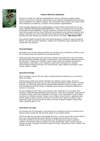 Compre Materiais Adequados

Você já ouviu falar de materiais biodegradáveis? Procure utilizá-los, ajudando desta
maneira a conservar a natureza. Isto porque os tais produtos biodegradáveis são aqueles
que se desdobram em matéria orgânica, não vindo deste modo a poluir rios e solos, assim
como acontece com plásticos, ou alguns outros produtos industrializados.

Como exemplo, podemos citar os detergentes: compre sempre aquele que tem em seu
rótulo "CONTÉM TENSOATIVO BIODEGRADÁVEL". Existe um produto químico cuja sigla é
CFC(CLORO-FLÚOR-CARBONO). Este gás prejudica a camada de Ozônio da atmosfera.
Como esta camada trata-se de um filtro que nos proteje de uma excessiva carga de raios
solares, vale dizer que o CFC está destruindo nosso escudo de defesa. Procure comprar
produtos somente aerosóis que tenham em seu rótulo a inscrição: "Não possui CFC".

Uma atitude simples e pessoal onde você estará ajudando a conservar nossa camada de
Ozônio, que além de outros benefícios, impede uma catastrófica super exposição de raios
solares em nosso planeta.



Faça Reciclagem

Reciclagem é um termo usado para definir um processo que, se utilizado, permite o reuso
de um material que antes poderia ser considerado inútil.

Então, não jogue fora aquilo que você puder reutilizar. Aproveite tudo o que você puder.
Acompanhe aquela filosofia de separar corretamente o lixo imprestável daquele que não é
tão lixo assim. O papel, por exemplo, mesmo usado, pode ser reciclado numa fábrica
especializada, vindo então, a ser colocado à venda para novamente ser utilizado,
economizando milhares de árvores. Da mesma forma, latas, plásticos, borrachas, vidro,
couros, tecidos e metais.



Economize Energia

Não é novidade, hoje em dia que, todos os países possuem problemas com o excessivo
gasto de energia.

O Brasil possui ainda uma grande vantagem em relação a outros países, devido ao
potencial hidrelétrico de seus rios, que com sistemas adequados, podem produzir energia.
Contudo, se o Brasil não desenvolver sistemas diferentes para produzir energia, mais e
mais hidrelétricas terão que surgir, inundando áreas imensas e causando problemas ao
homem e à natureza.

Se cada cidadão procurar fazer a sua economia, não utilizando luz em excesso, nem
tampouco utilizando eletrodomésticos sem disciplina, muito será conseguido. Pode parecer
um esforço ínfimo, diante das dimensões de um país, mas o importante é a soma desta
economia em milhares de casas. Pensar o que irá fazer, antes de abrir a geladeira, para
manter aberta a porta o mínimo de tempo, corta pelo meio o gasto de energia. Ligar o
aquecedor à gás 10 minutos antes do banho, ao invés de deixá-lo ligado o tempo todo,
reduz o gasto de gás em 1/3.



Evite poluir sua Casa

Os fumantes que nos desculpem, mas precisam ter consciência de que a fumaça de seus
cigarros afeta a saúde dos não fumantes (além de sua própria saúde).

Dentro de casa, se você sentir necessidade de fumar, e outros não fumam, procure fazê-lo
ao ar livre, não prejudicando desta maneira as pessoas que convivem com você.
O barulho também é uma forma de poluição, que não age apenas sobre o aparelho
auditivo, mas também sobre o coração e os vasos sanguíneos. Podem causar tonturas,
redução da visão, excitação anormal do sistema nervoso, alterações do ritmo cardíaco e da
pressão arterial.
 