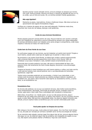 Quando precisar causar poluição sonora, procure proteger as pessoas que moram
       com você. Feche as portas, diminua um pouco o volume do aparelho de som ou TV,
       ou então, use um fone de ouvido. Ah, os vizinhos também ficarão agradecidos...


       Não seja Egoísta!!

       Mantenha os poços, reservatórios, fontes e chafarizes limpos. Não deixe animais se
       aproximarem dos lugares fornecedores d'água.

Verifique se o sistema de esgoto de sua casa está adequado. Problemas nesta área,
costumam dar muita dor de cabeça, doenças e até epidemias.




                          Cuide de seus Animais Domésticos

Muitas pessoas possuem animais dentro de casa. Procure tratá-los com carinho e atenção.
Leve com freqüência ao veterinário e procure alimentá-los sempre com rações adequadas.
Os animais domésticos devem ser tratados como seres amigos e companheiros, onde nosso
respeito à natureza se traduz em tratá-los bem.



Cuide bem da Área Verde da sua Casa

Se você possui espaço em seu terreno, que tal implantar um jardim bem bonito? Projete-o
você mesmo, estude sobre cada tipo de vegetal que irá plantar e mãos à obra!

Na primavera o seu jardim ficará florido, as folhas bem verdes e estará proporcionando
vida a diversos tipos de animais pequeninos (micro flora e micro fauna). Além de
embelezar a sua casa e fortalecer o solo, também estará ornamentando sua rua.

Possuindo área na parte posterior sua casa, não perca a oportunidade de fazer uma
pequena horta. Ela certamente lhe trará muitas alegrias, economia e uma alimentação
saudável.

Imagine-se levando à mesa hortaliças que você mesmo plantou e colheu com todo carinho
e isto tudo da maneira mais natural possível, sem o uso desordenado de herbicidas,
agrotóxicos. Legal não!

Tantos outros exemplos poderiam ser enumerados, o limite é sua criatividade, e com
certeza você irá procurar, desenvolvendo seu sistema ecológico estável e saudável, um
verdadeiro lar, que pode e deve transmitir este espírito ao ecossistema vizinho, a outros
lares, ou ao ecossistema rua.



Ecossistema Rua

As árvores são públicas e se na sua rua existirem árvores, elas trarão muitos benefícios,
como sombreamento, decoração, diminuição da poluição sonora, proteção contra os
ventos, ação sobre o bem estar físico e psicológico dos moradores e transeuntes.

Além disso, irá purificar o ar. Sendo assim, se sua rua não possue árvores, peça à
Prefeitura de sua cidade para arborizá-la, ou plante você mesmo. Se sua rua possui árvores
ajude a cuidar delas. Não permita a depredação delas. Se observar alguém tomando esta
atitude, procure explicar todos os benefícios que uma rua bem arborizada pode trazer.




                       Você pode ajudar na limpeza de sua Rua

Não coloque o lixo de sua casa, muito antes do lixeiro passar. Se o lixo ficar muito tempo
na rua, ele pode ser revirado por animais e também servir de foco de atração de insetos.

Se ao caminhar pela calçada, precisar jogar fora algum tipo de lixo, procure alguma lixeira,
não jogue na rua. Ao observar algum tipo de problema nas instalações de esgoto na sua
rua, não espere outra pessoa chamar a Prefeitura. Faça isso você mesmo.
 