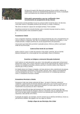 As águas de esgoto são altamente perigosas já que contém resíduos de
                matéria fecal, tornam-se imediatamente acessíveis às moscas, à população
                local e principalmente às crianças que brincam na rua.



                Evite poluir sonoramente a sua rua, verificando o bom
                funcionamento do escapamento de seu Veículo

Se encontrar animais perdidos na sua rua, procure saber se ele tem dono. Se não tiver,
você pode chamar a Sociedade protetora dos Animais, ou então a Prefeitura.

Não deixe de observar a época de vacinação da Raiva. Tome cuidado!

As práticas evoluíram do conceito familiar, para o conceito de grupo social ou urbano,
então vamos ajudar nosso ecossistema cidade.

|

Ecossistema Cidade

Com o progresso industrial, a poluição do ar está aumentando dia a dia, principalmente nos
centros urbanos e industriais. Isto não é um problema das indústrias ou ecológico, é uma
simples decisão e relação econômica do uso de equipamentos anti-poluentes.

Una-se para que todos não aumentem a poluição sonora, hídrica ou eólica e participem
então de sua diminuição.

                         Cuide da Área Verde de sua Cidade!

Ajude a educar o povo a cuidar dos parques e das praças, participe, dê sua opinião.
Quando necessário for a intervenção de uma autoridade, chame a Prefeitura.




               Incentive os Colégios a ensinarem Educação Ambiental

Você melhora um país educando o seu povo. Uma educação que passa pelo conhecimento
pessoal das coisas, com o ensino informal e chega ao seu auge através do respeito às leis e
normas, as condições primordiais urbanas, para que o convívio coletivo não chegue ao
extremo dos crimes ou atritos.

As cidades devem ser limpas e arejadas, com boa estrutura viária, atendimento às pessoas
e suas necessidades elementares, áreas verdes, parques, lazer, saúde e principalmente
uma boa perspectiva de futuro. E as cidades se estruturam em unidades geo-políticas,
como o: ecossistema município e estado.




Ecossistema Município e Estado

Precisamos cuidar das nossas nascentes de água - se assim o fizermos, estaremos
impedindo o aparecimento de diversas doenças, tanto para o ser humano quanto para os
animais e plantas, além de que a água doce e potável é um bem cada vez mais raro, e é
fundamental nos processos de vida e industriais.

Para que as nascentes de água permaneçam em bom estado, é preciso que não haja
lançamento indiscriminado de despejos urbanos e industriais. Que as vegetações próximas
aos cursos de água sejam protegidas e ensine-se às pessoas que moram perto das
nascentes a não usá-las como lixeira.

A poluição de esgotos, por exemplo, ocorrem sempre que os detritos domésticos, brutos ou
parcialmente tratados, são jogados nos rios, lagos ou riachos.

                     Proteja a Água do seu Município. Ela é Vida!
 