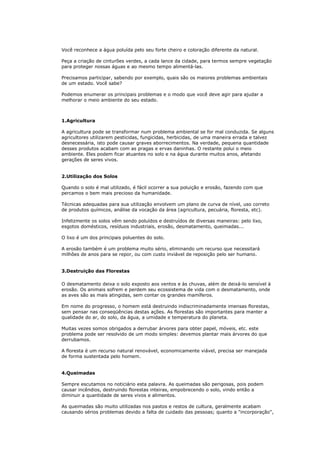 Você reconhece a água poluída pelo seu forte cheiro e coloração diferente da natural.

Peça a criação de cinturões verdes, a cada lance da cidade, para termos sempre vegetação
para proteger nossas águas e ao mesmo tempo alimentá-las.

Precisamos participar, sabendo por exemplo, quais são os maiores problemas ambientais
de um estado. Você sabe?

Podemos enumerar os principais problemas e o modo que você deve agir para ajudar a
melhorar o meio ambiente do seu estado.



1.Agricultura

A agricultura pode se transformar num problema ambiental se for mal conduzida. Se alguns
agricultores utilizarem pesticidas, fungicidas, herbicidas, de uma maneira errada e talvez
desnecessária, isto pode causar graves aborrecimentos. Na verdade, pequena quantidade
desses produtos acabam com as pragas e ervas daninhas. O restante polui o meio
ambiente. Eles podem ficar atuantes no solo e na água durante muitos anos, afetando
gerações de seres vivos.


2.Utilização dos Solos

Quando o solo é mal utilizado, é fácil ocorrer a sua poluição e erosão, fazendo com que
percamos o bem mais precioso da humanidade.

Técnicas adequadas para sua utilização envolvem um plano de curva de nível, uso correto
de produtos químicos, análise da vocação da área (agricultura, pecuária, floresta, etc).

Infelizmente os solos vêm sendo poluídos e destruídos de diversas maneiras: pelo lixo,
esgotos domésticos, resíduos industriais, erosão, desmatamento, queimadas...

O lixo é um dos principais poluentes do solo.

A erosão também é um problema muito sério, eliminando um recurso que necessitará
milhões de anos para se repor, ou com custo inviável de reposição pelo ser humano.


3.Destruição das Florestas

O desmatamento deixa o solo exposto aos ventos e às chuvas, além de deixá-lo sensível à
erosão. Os animais sofrem e perdem seu ecossistema de vida com o desmatamento, onde
as aves são as mais atingidas, sem contar os grandes mamíferos.

Em nome do progresso, o homem está destruindo indiscriminadamente imensas florestas,
sem pensar nas conseqüências destas ações. As florestas são importantes para manter a
qualidade do ar, do solo, da água, a umidade e temperatura do planeta.

Muitas vezes somos obrigados a derrubar árvores para obter papel, móveis, etc. este
problema pode ser resolvido de um modo simples: devemos plantar mais árvores do que
derrubamos.

A floresta é um recurso natural renovável, economicamente viável, precisa ser manejada
de forma sustentada pelo homem.


4.Queimadas

Sempre escutamos no noticiário esta palavra. As queimadas são perigosas, pois podem
causar incêndios, destruindo florestas inteiras, empobrecendo o solo, vindo então a
diminuir a quantidade de seres vivos e alimentos.

As queimadas são muito utilizadas nos pastos e restos de cultura, geralmente acabam
causando sérios problemas devido a falta de cuidado das pessoas; quanto a "incorporação",
 