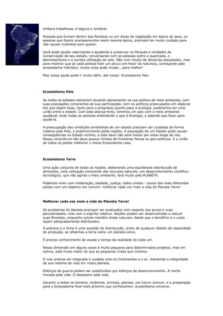 embora trabalhosa, é segura e rentável.

Pessoas que fumam dentro das florestas ou em áreas de vegetação em época de seca, ou
pessoas que fazem acampamentos nesta mesma época, precisam ter muito cuidado para
não causar incêndios sem querer.

Você pode ajudar valorizando e ajudando a preservar os Parques e Unidades de
Conservação de seu estado, conversando com as pessoas sobre a queimada, o
desmatamento e a correta utilização do solo. Não com intuito de deixá-las assustadas, mas
para mostrar que se cada pessoa fizer um pouco em favor da natureza, começando pelo
ecossistema indivíduo, muita coisa pode mudar...para melhor!

Mas nossa ajuda pode ir muito além, até nosso: Ecossistema País.




Ecossistema País

Se todos os estados estiverem atuando plenamente na sua política de meio ambiente, com
suas populações conscientes de sua participação, com os políticos preocupados em elaborar
leis que sejam boas, tanto para o progresso quanto para a ecologia, poderemos ter uma
união entre o estado. Com esta aliança forte, teremos um país com o meio ambiente
saudável, onde todas as pessoas entenderão o que é Ecologia, e saberão que fazer para
ajudá-la.

A preocupação das condições ambientais de um estado precisam ser cuidadas de forma
coletiva pelo País, e posteriormente pelas nações. A população de um Estado pode causar
conseqüências no Estado vizinho, e este dano não será menor por estar longe de nós.
Nossa consciência não deve possuir limites de fronteiras físicas ou geo-políticas. E a união
de todos os países melhorar o nosso Ecossistema casa.




Ecossistema Terra

Uma ação conjunta de todas as nações, elaborando uma equilibrada distribuição de
alimentos, uma utilização consciente dos recursos naturais, um desenvolvimento científico-
tecnológico, que não agrida o meio ambiente, fará muito pelo PLANETA.

Podemos viver com moderação, piedade, justiça, todos unidos - povos dos mais diferentes
países com um objetivo em comum: melhorar cada vez mais a vida do Planeta Terra!



Melhorar cada vez mais a vida do Planeta Terra!

Os problemas do planeta precisam ser analisados com respeito aos povos e suas
peculiaridades, mas com o espírito coletivo. Nações podem ser desenvolvidas e reduzir
suas florestas, enquanto outras mantém áreas naturais, desde que o benefício e o custo
sejam adequadamente distribuídos.

A pobreza e a fome é uma questão de distribuição, antes de qualquer debate de capacidade
de produção, se olharmos a terra como um planeta único.

É preciso conhecimento de escala e tempo da realidade de cada um.

Nossa dimensão em alguns casos é muito pequena para determinados projetos, mas em
outros, está muito maior do que as pequenas crises que criamos.

O mar precisa ser integrado e cuidado com os Continentes e o ar, mantendo a integridade
de sua redoma de vida em nosso planeta.

Esforços de guerra podem ser substituídos por esforços de desenvolvimento. A morte
trocada pela vida. O desespero pela vida.

Garantir a todos os homens, mulheres, animais, plantas, um futuro comum, e a preparação
para o Ecossistema final mais próximo que conhecemos: ecossistema universo.
 