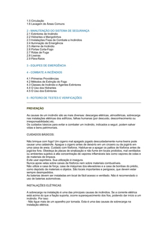 1.5 Circulação
1.6 Lavagem de Áreas Comuns

2 - MANUTENÇÃO DO SISTEMA DE SEGURANÇA
2.1 Extintores de Incêndio
2.2 Hidrantes e Mangotinhos
2.3 Instalações Fixas de Combate a Incêndios
2.4 Iluminação de Emergência
2.5 Alarme de Incêndio
2.6 Portas Corta-Fogo
2.7 Rotas de Fuga
2.8 Lixeiras
2.9 Pára-Raios

3 - EQUIPES DE EMERGÊNCIA

4 - COMBATE A INCÊNDIOS

4.1 Primeiras Providências
4.2 Métodos de Extinção do Fogo
4.3 Classes de Incêndio e Agentes Extintores
4.4 O Uso dos Hidrantes
4.5 O Uso dos Extintores

5 - ROTEIRO DE TESTES E VERIFICAÇÕES


PREVENÇÃO

As causas de um incêndio são as mais diversas: descargas elétricas, atmosféricas, sobrecarga
nas instalações elétricas dos edifícios, falhas humanas (por descuido, desconhecimento ou
irresponsabilidade) etc.
Os cuidados básicos para evitar e combater um incêndio, indicados a seguir, podem salvar
vidas e bens patrimoniais.

CUIDADOS BÁSICOS:

Não brinque com fogo! Um cigarro mal apagado jogado descuidadamente numa lixeira pode
causar uma catástrofe. Apague o cigarro antes de deixá-lo em um cinzeiro ou de jogá-lo em
uma caixa de areia. Cuidado com fósforos. Habitue-se a apagar os palitos de fósforos antes de
jogá-los fora. Obedeça às placas de sinalização e não fume em locais proibidos, mal ventilados
ou ambientes sujeitos à alta concentração de vapores inflamáveis tais como vapores de colas e
de materiais de limpeza.
Evite usar espiriteira. Sua utilização é insegura.
Nunca apoie velas sobre caixas de fósforos nem sobre materiais combustíveis.
Não utilize a casa de força, casa de máquinas dos elevadores e a casa de bombas do prédio,
como depósito de materiais e objetos. São locais importantes e perigosos, que devem estar
sempre desimpedidos.
As baterias devem ser instaladas em local de fácil acesso e ventilado. Não é recomendado o
uso de baterias automotivas.

INSTALAÇÕES ELÉTRICAS

A sobrecarga na instalação é uma das principais causas de incêndios. Se a corrente elétrica
está acima do que a fiação suporta, ocorre superaquecimento dos fios, podendo dar início a um
incêndio. Por isso:
· Não ligue mais de um aparelho por tomada. Esta é uma das causas de sobrecarga na
instalação elétrica;
 