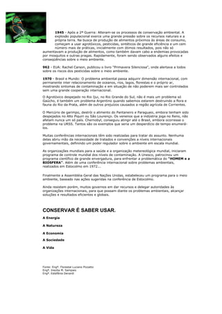 1945 - Após a 2ª Guerra: Alteram-se os processos de conservação ambiental. A
       explosão populacional exerce uma grande pressão sobre os recursos naturais e a
       própria terra. Na busca de produção de alimentos próximos às áreas de consumo,
       começam a usar agrotóxicos, pesticidas, sintéticos de grande eficiência e um cem
       número mais de práticas, inicialmente com ótimos resultados, pois não só
aumentavam a produção de alimentos, como também davam cabo a endemias provocadas
por mosquitos e outras pragas. Rapidamente, foram sendo observados alguns efeitos e
conseqüências sobre o meio ambiente.

962 - EUA: Rachel Carson, publicou o livro "Primavera Silenciosa", onde alertava a todos
sobre os riscos dos pesticidas sobre o meio ambiente.

1970 - Brasil e Mundo: O problema ambiental passa adquirir dimensão internacional, com
permanente inter relacionamento de oceanos, rios, lagos, florestas e o próprio ar,
mostrando sintomas de contaminação e em situação de não poderem mais ser controlados
sem uma grande cooperação internacional.

O Agrotóxico despejado no Rio Ijui, no Rio Grande do Sul, não é mais um problema só
Gaúcho, é também um problema Argentino quando sabemos estarem destruindo a flora e
fauna do Rio da Prata, além de outros prejuízos causados a região agrícola de Corrientes.

O Mercúrio de garimpo, destrói o alimento do Pantaneiro e Paraguaio, embora tenham sido
despejados no Alto Piquiri ou São Lourenço. Os venenos que a indústria joga no Reno, não
afetam nunca um só país. Chernobyl, conseguiu atingir até o Brasil, embora ocorresse o
problema na URSS. Tantos são os exemplos que seria um desperdício de tempo enumerá-
los.

Muitas conferências internacionais têm sido realizadas para tratar do assunto. Nenhuma
delas abriu mão da necessidade de tratados e convenções a níveis internacionais
governamentais, definindo um poder regulador sobre o ambiente em escala mundial.

As organizações mundiais para a saúde e a organização metereológica mundial, iniciaram
programa de controle mundial dos níveis de contaminação. A Unesco, patrocinou um
programa científico de grande envergadura, para enfrentar a problemática do "HOMEM e a
BIOSFERA". Além de uma conferência internacional sobre problemas ambientais,
realizados em Estocolmo em 1972...

Finalmente a Assembléia Geral das Nações Unidas, estabeleceu um programa para o meio
ambiente, baseado nas ações sugeridas na conferência de Estocolmo.

Ainda resistem porém, muitos governos em dar recursos e delegar autoridades às
organizações internacionais, para que possam diante os problemas ambientais, alcançar
soluções e resultados eficientes e globais.




CONSERVAR É SABER USAR.
A Energia

A Natureza

A Economia

A Sociedade

A Vida




Fonte: Engº. Florestal Luciano Pizzatto
Engª. Inezita M. Sampaio
Engª. Estefânia Denardi
 