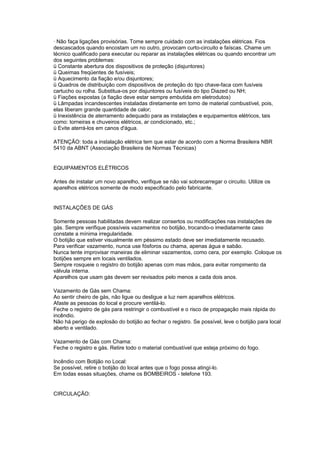 · Não faça ligações provisórias. Tome sempre cuidado com as instalações elétricas. Fios
descascados quando encostam um no outro, provocam curto-circuito e faíscas. Chame um
técnico qualificado para executar ou reparar as instalações elétricas ou quando encontrar um
dos seguintes problemas:
ü Constante abertura dos dispositivos de proteção (disjuntores)
ü Queimas freqüentes de fusíveis;
ü Aquecimento da fiação e/ou disjuntores;
ü Quadros de distribuição com dispositivos de proteção do tipo chave-faca com fusíveis
cartucho ou rolha. Substitua-os por disjuntores ou fusíveis do tipo Diazed ou NH;
ü Fiações expostas (a fiação deve estar sempre embutida em eletrodutos)
ü Lâmpadas incandescentes instaladas diretamente em torno de material combustível, pois,
elas liberam grande quantidade de calor;
ü Inexistência de aterramento adequado para as instalações e equipamentos elétricos, tais
como: torneiras e chuveiros elétricos, ar condicionado, etc.;
ü Evite aterrá-los em canos d'água.

ATENÇÃO: toda a instalação elétrica tem que estar de acordo com a Norma Brasileira NBR
5410 da ABNT (Associação Brasileira de Normas Técnicas)


EQUIPAMENTOS ELÉTRICOS

Antes de instalar um novo aparelho, verifique se não vai sobrecarregar o circuito. Utilize os
aparelhos elétricos somente de modo especificado pelo fabricante.


INSTALAÇÕES DE GÁS

Somente pessoas habilitadas devem realizar consertos ou modificações nas instalações de
gás. Sempre verifique possíveis vazamentos no botijão, trocando-o imediatamente caso
constate a mínima irregularidade.
O botijão que estiver visualmente em péssimo estado deve ser imediatamente recusado.
Para verificar vazamento, nunca use fósforos ou chama, apenas água e sabão.
Nunca tente improvisar maneiras de eliminar vazamentos, como cera, por exemplo. Coloque os
botijões sempre em locais ventilados.
Sempre rosqueie o registro do botijão apenas com mas mãos, para evitar rompimento da
válvula interna.
Aparelhos que usam gás devem ser revisados pelo menos a cada dois anos.

Vazamento de Gás sem Chama:
Ao sentir cheiro de gás, não ligue ou desligue a luz nem aparelhos elétricos.
Afaste as pessoas do local e procure ventilá-lo.
Feche o registro de gás para restringir o combustível e o risco de propagação mais rápida do
incêndio.
Não há perigo de explosão do botijão ao fechar o registro. Se possível, leve o botijão para local
aberto e ventilado.

Vazamento de Gás com Chama:
Feche o registro e gás. Retire todo o material combustível que esteja próximo do fogo.

Incêndio com Botijão no Local:
Se possível, retire o botijão do local antes que o fogo possa atingí-lo.
Em todas essas situações, chame os BOMBEIROS - telefone 193.


CIRCULAÇÃO:
 