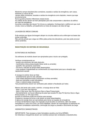 Mantenha sempre desobstruídos corredores, escadas e saídas de emergência, sem vasos,
tambores ou sacos de lixo.
Jamais utilize corredores, escadas e saídas de emergência como depósito, mesmo que seja
provisoriamente.
Nunca guarde produtos inflamáveis nesses locais.
As coletas de lixo devem ser bem planejadas para não comprometer o abandono do edifício
em caso de emergência.
As portas corta-fogo não devem Ter trincos ou cadeados. Conheça bem o edifício em que você
circula, mora ou trabalha, principalmente os meios de escape e as rotas de fuga.


LAVAGEM DE ÁREAS COMUNS

Evite sempre que águas de lavagem atinjam os circuitos elétricos e/ou enferrujem as bases das
portas corta-fogo.
Não permita jamais que a água se infiltre pelas portas dos elevadores, pois isso pode provocar
sérios acidentes.



MANUTENÇÃO DO SISTEMA DE SEGURANÇA


EXTINTORES DE INCÊNDIO:

Os extintores de incêndio devem ser apropriados para o local a ser protegido.

Verifique constantemente se:
· acesso aos extintores não está obstruído;
· manômetros indica pressurização (faixa verde ou amarela);
· aparelho não apresenta vazamento;
· Os bicos e válvulas da tampa estão desentupidos;
· Leve qualquer irregularidade ao conhecimento do responsável para que a situação seja
rapidamente sanada

A recarga do extintor deve ser feita:
· Imediatamente após ter sido utilizado;
· Caso esteja despressurizado (manômetro na faixa vermelha)
· Após ser submetido a este hidrostático;
· Caso o material esteja empedrado.
Tais procedimentos devem ser verificados pelo zelador e fiscalizado por todos.

Mesmo não tendo sido usado o extintor, a recarga deve ser feita:
· Após 1 (um) ano: tipo espuma;
· Após 3 (rês) anos: tipo Pós Químico Seco e Água Pressurizada;
· Semestralmente: se houver diferença de peso que exceda 5% (tipo Pó Químico Seco e Água
Pressurizada), ou 10% (tipo CO2);
Esvazie os extintores antes de enviá-los para recarga;
Programe a recarga de forma a não deixar os locais desprotegidos;
A época de recarga deve ser aproveitada para treinar as equipes de emergência.
O Corpo de Bombeiros exige uma inspeção anual de todos os extintores, além dos testes
hidrostáticos a cada cinco anos, por firma habilitada. Devem ser recarregados os extintores em
que forem constatados vazamentos, diminuição de carga ou pressão e vencimento de carga.

HIDRANTES E MANGOTINHOS

IMPORTANTE: Para recarga ou teste hidrostático escolha uma firma IDÔNEA.
Os hidrantes e mangotinhos devem ser mantidos sempre bem sinalizados e desobstruídos.
 