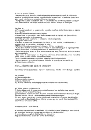 A caixa de incêndio contém:
· Registro globo com adaptador, mangueira aduchada (enrolada pelo meio) ou ziguezague,
esguicho regulável (desde que haja condição técnica para seu uso), ou agulheta, duas chaves
para engate e cesto móvel para acondicionar a mangueira.
· mangotinho deve ser enrolado em "oito" ou em camadas nos carretéis e pode ser usado por
uma pessoa apenas. Seu abrigo deve ser de chapa metálica e dispor de ventilação.


Verifique se:
a) A mangueira está com os acoplamentos enrolados para fora, facilitando o engate no registro
e no esguicho;
b) A mangueira está desconectada do registro;
c) estado geral da mangueira é bom, desenrole-a e cheque se não tem nós, furos, trechos
desfiados, ressecados ou desgastados;
d) registro apresenta vazamento ou está com o volante emperrado;
e) Há juntas amassadas;
f) Há água no interior das mangueiras ou no interior da caixa hidrante, o que provocará o
apodrecimento da mangueira e a oxidação da caixa.
ATENÇÃO: Nunca jogue água sobre instalações elétricas energizadas.
· Nunca deixe fechado o registro geral do barrilete do reservatório d'água. (O registro geral do
sistema de hidrantes localiza-se junto à saída do reservatório d'água).
· Se for preciso fazer reparo na rede, certifique-se de que, após o término do serviço, o registro
permaneça aberto.
· Se a bomba de pressurização não der partida automática, é necessário dar partida manual no
painel central, que fica próximo à bomba de incêndio.
· Nunca utilize a mangueira dos hidrantes para lavar pisos ou regar jardins.
· Mantenha sempre em ordem a instalação hidráulica de emergência, com auxílio de
profissionais especializados.

INSTALAÇÕES FIXAS DE COMBATE A INCÊNDIO

As instalações fixas de combate a incêndios destinam-se a detectar o início do fogo e resfriá-lo.


Os tipos são:
a) Detector de fumaça;
b) Detector de temperatura;
c) Detector de chama;
d) Chuveiro automático: redes de pequenos chuveiros no teto dos ambientes;


e) Dilúvio : gera um nevoeiro d'água;
f) Cortina d'água: rede de pequenos chuveiro afixados no teto, alinhados para, quando
acionados, formar uma cortina d'água;
g) Resfriamento: rede de pequenos chuveiros instalados ao redor e no topo de tanques de gás,
petróleo, gasolina e álcool. Geralmente são usados em áreas industriais;
h) Halon: a partir de posições tomadas pelo Ministério da Saúde, o Corpo de Bombeiros tem
recomendado a não utilização desse sistema, uma vez que seu agente é composto de CFC,
destruidor da camada de ozônio.


ILUMINAÇÃO DE EMERGÊNCIA

A iluminação de emergência, que entra em funcionamento quando falta energia elétrica, pode
ser alimentada por gerador ou bateria e acumuladores (não automotiva).
A iluminação de emergência é obrigatória nos elevadores.
Faça constantemente a revisão dos pontos de iluminação.
 