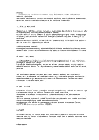 Baterias:
As baterias devem ser instaladas acima do piso e afastadas da parede, em local seco,
ventilado e sinalizado.
Providencie a manutenção periódica das baterias, de acordo com as indicações do fabricante;
devem ser verificados seus terminais (pólos) e a densidade do eletrólito.


ALARME DE INCÊNDIO

Os alarmes de incêndio podem ser manuais ou automáticos. Os detectores de fumaça, de calor
ou de temperatura acionam automaticamente os alarmes.
O alarme deve ser audível em todos os setores da área abrangida pelo sistema de segurança.
As verificações nos alarmes precisam ser feitas periodicamente, seguindo as instruções do
fabricante.
A edificação deve contar com um plano de ação para otimizar os procedimentos de abandono
do local, quando do acionamento do alarme.

Sistema de Som e Interfonia
Os sistemas de som e interfonia devem ser incluídos no plano de abandono do local e devem
ser verificados e mantidos em funcionamento de acordo com as recomendações do fabricante.


PORTAS CORTA-FOGO

As portas corta-fogo são próprias para isolamento e proteção das rotas de fuga, retardando a
propagação do fogo e da fumaça.
Elas devem resistir ao calor por 60 minutos, no mínimo (verifique se está afixado o selo de
conformidade com a ABNT). Toda porta corta-fogo deve abrir sempre no sentido de saída das
pessoas.


Seu fechamento deve ser completo. Além disso, elas nunca devem ser trancadas com
cadeados ou fechaduras e não devem ser usados calços, cunhas ou qualquer outro artifício
para mantê-las abertas. Não se esqueça de verificar constantemente o estado das molas,
maçanetas, trincos e folhas da porta.


ROTAS DE FUGA

Corredores, escadas, rampas, passagens entre prédios geminados e saídas, são rotas de fuga
e estas devem sempre ser mantidas desobstruídas e bem sinalizadas.
IMPORTANTE: Conheça a localização das saídas de emergência das edificações que
adentrar.
Só utilize áreas de emergência no topo dos edifícios e as passarelas entre prédios vizinhos na
total impossibilidade de se utilizar a escada de incêndio.
As passarelas entre prédios tem que estar em paredes cegas ou isoladas das chamas.
LEMBRE-SE: é sempre aconselhável DESCER.


LIXEIRAS

As portas dos dutos das lixeiras devem estar fechadas com alvenaria, sem possibilidade de
abertura, para não permitir a passagem da fumaça ou gases para as áreas da escada ou entre
andares do edifício.


PÁRA-RAIOS
 