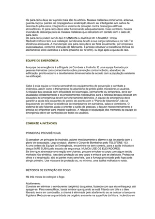 Os pára-raios deve ser o ponto mais alto do edifício. Massas metálicas como torres, antenas,
guarda-corpos, painéis de propaganda e sinalização devem ser interligadas aos cabos de
descida do pára-raios, integrando o sistema de proteção contra descargas elétricas
atmosféricas. O pára-raios deve estar funcionando adequadamente. Caso contrário, haverá
inversão da descarga para as massas metálicas que estiverem em contato com o cabo do
pára-raios.
Os pára-raios podem ser do tipo FRANKLIN ou GAIOLA DE FARADAY. O tipo
Radioativo/Iônico tem sua instalação condenada devido à sua carga radioativa e por não Ter
eficiência adequada. A manutenção dos pára-raios deve ser feita anualmente, por empresas
especializadas, conforme instrução do fabricante. É preciso observar a resistência ôhmica do
aterramento entre elétrodos e a terra (máximo de 10 ohm), ou logo após a queda do raio.



EQUIPE DE EMERGÊNCIA

A equipe de emergência é a Brigada de Combate a Incêndio. Ë uma equipe formada por
pessoas treinadas com conhecimento sobre prevenção contra incêndio, abandono de
edificação, pronto-socorro e devidamente dimensionada de acordo com a população existente
na edificação.


Cabe à esta equipe a vistoria semestral nos equipamentos de prevenção e combate a
incêndios, assim como o treinamento de abandono de prédio pelos moradores e usuários.
A relação das pessoas com dificuldade de locomoção, permanente ou temporária, deve ser
atualizada constantemente e os procedimentos necessários para a retirada dessas pessoas em
situações de emergência devem ser previamente definidos. A equipe de emergência deve
garantir a saída dos ocupantes do prédio de acordo com o "Plano de Abandono", não se
esquecendo de verificar a existência de retardatários em sanitários, salas e corredores. O
sistema de alto-falantes ajuda a orientar a saída de pessoas; o locutor recebe treinamento e
precisa se empenhar para impedir o pânico. A relação e localização dos membros da equipe de
emergência deve ser conhecida por todos os usuários.



COMBATE A INCÊNDIOS


PRIMEIRAS PROVIDÊNCIAS

O perceber um princípio de incêndio, acione imediatamente o alarme e aja de acordo com o
plano de evacuação. Logo a seguir, chame o Corpo de Bombeiros pelo TELEFONE 193.
A uma ordem da Equipe de Emergência, encaminhe-se sem correria, para a saída indicada e
desça (NÃO SUBA) pela escada de segurança. NUNCA USE OS ELEVADORES.
Se tiver que atravessar uma região em chamas, procure envolver o corpo com algum tecido
molhado não-sintético. Isso dará proteção ao seu corpo e evitará que se desidrate. Proteja os
olhos e a respiração; são as partes mais sensíveis, que a fumaça provocada pelo fogo pode
atingir primeiro. Use máscara de proteção ou, no mínimo, uma toalha molhada no rosto.


MÉTODOS DE EXTINÇÃO DO FOGO

Há três meios de extinguir o fogo:

Abafamento:
Consiste em eliminar o comburente (oxigênio) da queima, fazendo com que ela enfraqueça até
apagar-se. Para exemplificar, basta lembrar que quando se está fritando um bife e o óleo
liberado entra em combustão, a chama é eliminada pelo abafamento ao se colocar a tampa na
frigideira. Reduziu-se a quantidade de oxigênio existente na superfície da fritura. Incêndios em
 