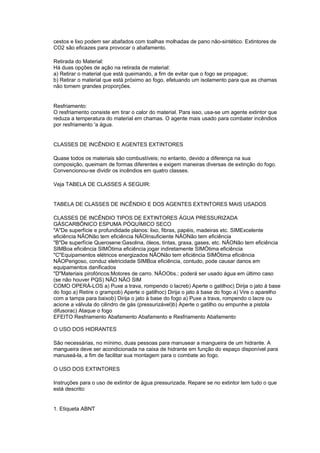 cestos e lixo podem ser abafados com toalhas molhadas de pano não-sintético. Extintores de
CO2 são eficazes para provocar o abafamento.

Retirada do Material:
Há duas opções de ação na retirada de material:
a) Retirar o material que está queimando, a fim de evitar que o fogo se propague;
b) Retirar o material que está próximo ao fogo, efetuando um isolamento para que as chamas
não tomem grandes proporções.


Resfriamento:
O resfriamento consiste em tirar o calor do material. Para isso, usa-se um agente extintor que
reduza a temperatura do material em chamas. O agente mais usado para combater incêndios
por resfriamento 'a água.


CLASSES DE INCÊNDIO E AGENTES EXTINTORES

Quase todos os materiais são combustíveis; no entanto, devido a diferença na sua
composição, queimam de formas diferentes e exigem maneiras diversas de extinção do fogo.
Convencionou-se dividir os incêndios em quatro classes.

Veja TABELA DE CLASSES A SEGUIR:


TABELA DE CLASSES DE INCÊNDIO E DOS AGENTES EXTINTORES MAIS USADOS

CLASSES DE INCÊNDIO TIPOS DE EXTINTORES ÁGUA PRESSURIZADA
GÁSCARBÔNICO ESPUMA PÓQUÍMICO SECO
"A"De superfície e profundidade planos: lixo, fibras, papéis, madeiras etc. SIMExcelente
eficiência NÃONão tem eficiência NÃOInsuficiente NÃONão tem eficiência
"B"De superfície Querosene:Gasolina, óleos, tintas, graxa, gases, etc. NÃONão tem eficiência
SIMBoa eficiência SIMÓtima eficiência jogar indiretamente SIMÓtima eficiência
"C"Equipamentos elétricos energizados NÃONão tem eficiência SIMÓtima eficiência
NÃOPerigoso, conduz eletricidade SIMBoa eficiência, contudo, pode causar danos em
equipamentos danificados
"D"Materiais pirofóricos:Motores de carro. NÃOObs.: poderá ser usado água em último caso
(se não houver PQS) NÃO NÃO SIM
COMO OPERÁ-LOS a) Puxe a trava, rompendo o lacreb) Aperte o gatilhoc) Dirija o jato à base
do fogo a) Retire o grampob) Aperte o gatilhoc) Dirija o jato à base do fogo a) Vire o aparelho
com a tampa para baixob) Dirija o jato à base do fogo a) Puxe a trava, rompendo o lacre ou
acione a válvula do cilindro de gás (pressurizável)b) Aperte o gatilho ou empunhe a pistola
difusorac) Ataque o fogo
EFEITO Resfriamento Abafamento Abafamento e Resfriamento Abafamento

O USO DOS HIDRANTES

São necessárias, no mínimo, duas pessoas para manusear a mangueira de um hidrante. A
mangueira deve ser acondicionada na caixa de hidrante em função do espaço disponível para
manuseá-la, a fim de facilitar sua montagem para o combate ao fogo.

O USO DOS EXTINTORES

Instruções para o uso de extintor de água pressurizada. Repare se no extintor tem tudo o que
está descrito:


1. Etiqueta ABNT
 