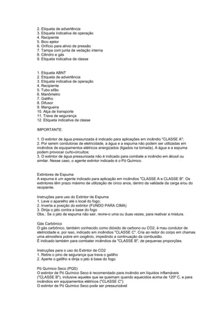 2. Etiqueta de advertência
3. Etiqueta indicativa de operação
4. Recipiente
5. Bico ejetor
6. Orifício para alívio de pressão
7. Tampa com junta de vedação interna
8. Cilindro e gás
9. Etiqueta indicativa de classe


1. Etiqueta ABNT
2. Etiqueta de advertência
3. Etiqueta indicativa de operação
4. Recipiente
5. Tubo sifão
6. Manômetro
7. Gatilho
8. Difusor
9. Mangueira
10. Alça de transporte
11. Trava de segurança
12. Etiqueta indicativa da classe

IMPORTANTE:

1. O extintor de água pressurizada é indicado para aplicações em incêndio "CLASSE A";
2. Por serem condutoras de eletricidade, a água e a espuma não podem ser utilizadas em
incêndios de equipamentos elétricos energizados (ligados na tomada). A água e a espuma
podem provocar curto-circuitos;
3. O extintor de água pressurizada não é indicado para combate a incêndio em álcool ou
similar. Nesse caso, o agente extintor indicado é o Pó Químico.


Extintores de Espuma
A espuma é um agente indicado para aplicação em incêndios "CLASSE A e CLASSE B". Os
extintores têm prazo máximo de utilização de cinco anos, dentro da validade da carga e/ou do
recipiente.

Instruções para uso do Extintor de Espuma
1. Leve o aparelho até o local do fogo;
2. Inverta a posição do extintor (FUNDO PARA CIMA)
3. Dirija o jato contra a base do fogo
Obs.: Se o jato de espuma não sair, revire-o uma ou duas vezes, para reativar a mistura.

Gás Carbônico
O gás carbônico, também conhecido como dióxido de carbono ou CO2, é mau condutor de
eletricidade e, por isso, indicado em incêndios "CLASSE C". Cria ao redor do corpo em chamas
uma atmosfera pobre em oxigênio, impedindo a continuação da combustão.
É indicado também para combater incêndios da "CLASSE B", de pequenas proporções.

Instruções para o uso do Extintor de CO2
1. Retire o pino de segurança que trava o gatilho
2. Aperte o gatilho e dirija o jato à base do fogo.

Pó Químico Seco (PQS)
O extintor de Pó Químico Seco é recomendado para incêndio em líquidos inflamáveis
("CLASSE B"), inclusive aqueles que se queimam quando aquecidos acima de 120º C, e para
incêndios em equipamentos elétricos ("CLASSE C").
O extintor de Pó Químico Seco pode ser pressurizável
 