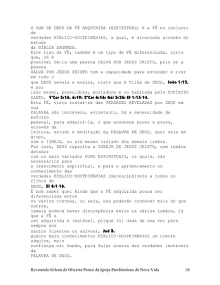 O DOM DE DEUS DA FÉ ADQUIRIDA (ESPIRITUAL) é a FÉ no conjunto
de
verdades BÍBLICO-DOUTRINÁRIAS, a qual, é alcançada através do
estudo
da BÍBLIA SAGRADA.
Este tipo de FÉ, também é um tipo de FÉ diferenciada, visto
que, só é
possível tê-la uma pessoa SALVA POR JESUS CRISTO, pois só a
pessoa
SALVA POR JESUS CRISTO tem a capacidade para entender e crer
em tudo o
que DEUS revela e ensina, visto que é filha de DEUS, João¨1:12,
e por
isso mesmo, possuidora, portadora e ou habitada pelo ESPÍRITO
SANTO, 1ªCor¨3:16, 6:19; 2ªCor¨6:16; Gál¨3:26; Ef¨1:13-14.
Esta FÉ, visto tratar-se das VERDADES REVELADAS por DEUS em
sua
PALAVRA são imutáveis, entretanto, há a necessidade de
esforço
pessoal, para adquiri-la, o que acontece pouco a pouco,
através da
leitura, estudo e meditação da PALAVRA DE DEUS, quer seja em
grupo,
com a IGREJA, ou até mesmo isolado dos demais irmãos.
Por isso, DEUS capacita a IGREJA DE JESUS CRISTO, com irmãos
dotados
com os mais variados DONS ESPIRITUAIS, os quais, são
necessários para
o crescimento espiritual, e para o aprimoramento no
conhecimento das
verdades BÍBLICO-DOUTRINÁRIAS imprescindíveis a todos os
filhos de
DEUS, Ef¨4:1-16.
É bom saber que: Ainda que a FÉ adquirida possa ser
diferenciada entre
os vários crentes, ou seja, uns poderão conhecer mais do que
outros,
jamais poderá haver discrepância entre os vários irmãos, já
que a FÉ a
ser adquirida é imutável, porque foi dada de uma vez para
sempre aos
santos (crentes ou salvos), Jud¨3.
Quanto mais conhecimentos BÍBLICO-DOUTRINÁRIOS um crente
adquire, mais
confiança vai tendo, para falar acerca das verdades imutáveis
da
PALAVRA DE DEUS.
Reverendo Gilson de Oliveira Pastor da Igreja Presbiteriana de Nova Vida 10
 