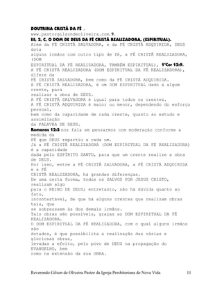 DOUTRINA CRISTÃ DA FÉ .
www.pastorgilsondeoliveira.com. 9.
III, 2, C, O DOM DE DEUS DA FÉ CRISTÃ REALIZADORA, (ESPIRITUAL).
Além da FÉ CRISTÃ SALVADORA, e da FÉ CRISTÃ ADQUIRIDA, DEUS
dota
alguns irmãos com outro tipo de fé, a FÉ CRISTÃ REALIZADORA,
(DOM
ESPIRITUAL DA FÉ REALIZADORA, TAMBÉM ESPIRITUAL), 1ªCor¨12:9.
A FÉ CRISTÃ REALIZADORA (DOM ESPIRITUAL DA FÉ REALIZADORA),
difere da
FÉ CRISTÃ SALVADORA, bem como da FÉ CRISTÃ ADQUIRIDA.
A FÉ CRISTÃ REALIZADORA, é um DOM ESPIRITUAL dado a algum
crente, para
realizar a obra de DEUS.
A FÉ CRISTÃ SALVADORA é igual para todos os crentes.
A FÉ CRISTÃ ADQUIRIDA é maior ou menor, dependendo do esforço
pessoal,
bem como da capacidade de cada crente, quanto ao estudo e
assimilação
da PALAVRA DE DEUS.
Romanos¨12:3 nos fala em pensarmos com moderação conforme a
medida da
FÉ que DEUS repartiu a cada um.
Já a FÉ CRISTÃ REALIZADORA (DOM ESPIRITUAL DA FÉ REALIZADORA)
é a capacidade
dada pelo ESPÍRITO SANTO, para que um crente realize a obra
de DEUS.
Por isso, entre a FÉ CRISTÃ SALVADORA, a FÉ CRISTÃ ADQUIRIDA
e a FÉ
CRISTÃ REALIZADORA, há grandes diferenças.
De uma certa forma, todos os SALVOS POR JESUS CRISTO,
realizam algo
para o REINO DE DEUS; entretanto, não há dúvida quanto ao
fato,
incontestável, de que há alguns crentes que realizam obras
tais, que
se sobressaem às dos demais irmãos.
Tais obras são possíveis, graças ao DOM ESPIRITUAL DA FÉ
REALIZADORA.
O DOM ESPIRITUAL DA FÉ REALIZADORA, com o qual alguns irmãos
são
dotados, é que possibilita a realização das várias e
gloriosas obras,
levadas a efeito, pelo povo de DEUS na propagação do
EVANGELHO, bem
como na extensão da sua OBRA.
Reverendo Gilson de Oliveira Pastor da Igreja Presbiteriana de Nova Vida 11
 