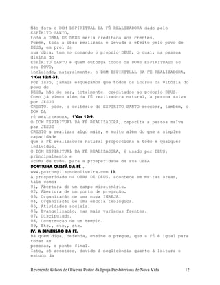 Não fora o DOM ESPIRITUAL DA FÉ REALIZADORA dado pelo
ESPÍRITO SANTO,
toda a OBRA DE DEUS seria creditada aos crentes.
Porém, toda a obra realizada e levada a efeito pelo povo de
DEUS, em prol da
sua obra, tem no comando o próprio DEUS, o qual, na pessoa
divina do
ESPÍRITO SANTO é quem outorga todos os DONS ESPIRITUAIS ao
seu POVO,
incluindo, naturalmente, o DOM ESPIRITUAL DA FÉ REALIZADORA,
1ªCor¨12:1-31.
Por isso, jamais esqueçamos que todos os louros da vitória do
povo de
DEUS, hão de ser, totalmente, creditados ao próprio DEUS.
Como já vimos além da FÉ realizadora natural, a pessoa salva
por JESUS
CRISTO, pode, a critério do ESPÍRITO SANTO receber, também, o
DOM DA
FÉ REALIZADORA, 1ªCor¨12:9.
O DOM ESPIRITUAL DA FÉ REALIZADORA, capacita a pessoa salva
por JESUS
CRISTO a realizar algo mais, e muito além do que a simples
capacidade
que a FÉ realizadora natural proporciona a todo e qualquer
indivíduo.
O DOM ESPIRITUAL DA FÉ REALIZADORA, é usado por DEUS,
principalmente e
acima de tudo, para a prosperidade da sua OBRA.
DOUTRINA CRISTÃ DA FÉ .
www.pastorgilsondeoliveira.com. 10.
A prosperidade da OBRA DE DEUS, acontece em muitas áreas,
tais como:
01, Abertura de um campo missionário.
02, Abertura de um ponto de pregação.
03, Organização de uma nova IGREJA.
04, Organização de uma escola teológica.
05, Atividades sociais.
06, Evangelização, nas mais variadas frentes.
07, Discipulado.
08, Construção de um templo.
09, Etc., etc., etc.
IV, A DIMENSÃO DA FÉ.
Há quem diga, defenda, ensine e pregue, que a FÉ é igual para
todas as
pessoas, e ponto final.
Isto, só acontece, devido à negligência quanto à leitura e
estudo da
Reverendo Gilson de Oliveira Pastor da Igreja Presbiteriana de Nova Vida 12
 