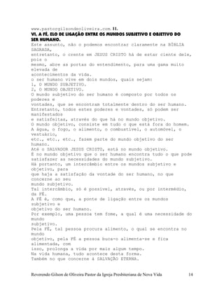 www.pastorgilsondeoliveira.com. 11.
VI, A FÉ, ELO DE LIGAÇÃO ENTRE OS MUNDOS SUBJETIVO E OBJETIVO DO
SER HUMANO.
Este assunto, não o podemos encontrar claramente na BÍBLIA
SAGRADA,
entretanto, o crente em JESUS CRISTO há de estar ciente dele,
pois o
mesmo, abre as portas do entendimento, para uma gama muito
elevada de
acontecimentos da vida.
o ser humano vive em dois mundos, quais sejam:
1, O MUNDO SUBJETIVO.
2, O MUNDO OBJETIVO.
O mundo subjetivo do ser humano é composto por todos os
poderes e
vontades, que se encontram totalmente dentro do ser humano.
Entretanto, todos estes poderes e vontades, só podem ser
manifestados
e satisfeitas, através do que há no mundo objetivo.
O mundo objetivo, consiste em tudo o que está fora do homem.
A água, o fogo, o alimento, o combustível, o automóvel, o
vestuário,
etc., etc., etc., fazem parte do mundo objetivo do ser
humano.
Até o SALVADOR JESUS CRISTO, está no mundo objetivo.
É no mundo objetivo que o ser humano encontra tudo o que pode
satisfazer as necessidades do mundo subjetivo.
Há portanto, um intercâmbio entre os mundos subjetivo e
objetivo, para
que haja a satisfação da vontade do ser humano, no que
concerne ao seu
mundo subjetivo.
Tal intercâmbio, só é possível, através, ou por intermédio,
da FÉ.
A FÉ é, como que, a ponte de ligação entre os mundos
subjetivo e
objetivo do ser humano.
Por exemplo, uma pessoa tem fome, a qual é uma necessidade do
mundo
subjetivo.
Pela FÉ, tal pessoa procura alimento, o qual se encontra no
mundo
objetivo, pela FÉ a pessoa buca-o alimenta-se e fica
alimentada, com
isso, prolonga a vida por mais algum tempo.
Na vida humana, tudo acontece desta forma.
Também no que concerne à SALVAÇÃO ETERNA.
Reverendo Gilson de Oliveira Pastor da Igreja Presbiteriana de Nova Vida 14
 