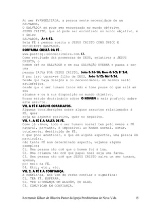 Ao ser EVANGELIZADA, a pessoa sente necessidade de um
SALVADOR.
O SALVADOR só pode ser encontrado no mundo objetivo.
JESUS CRISTO, que só pode ser encontrado no mundo objetivo, é
o único
SALVADOR, At¨4:12.
Pela FÉ a pessoa aceita a JESUS CRISTO COMO ÚNICO E
SUFICIENTE SALVADOR.
DOUTRINA CRISTÃ DA FÉ .
www.pastorgilsondeoliveira.com. 12.
Como resultado das promessas de DEUS, relativas a JESUS
CRISTO, o
homem crê no SALVADOR e em sua SALVAÇÃO ETERNA e passa a ser
uma
pessoa SALVA POR JESUS CRISTO, João¨3:16-18; Rom¨8:1-2; Ef¨2:8.
E por isso torna-se filho de DEUS, João¨1:12; Gál¨3:26.
Desde que haja desejos e ou necessidades, os mesmos serão
satisfeitos,
desde que o ser humano lance mão e tome posse do que está ao
seu
alcance e ou à sua disposição no mundo objetivo.
Nosso estudo doutrinário sobre O HOMEM é mais profundo sobre
este assunto.
VII, A FÉ E ALGUNS CORRELATOS.
Algumas considerações sobre alguns assuntos relacionados à
FÉ, quer
seja no aspecto positivo, quer no negativo.
VII, 1, A FÉ E A FALTA DE FÉ.
Como já vimos, todo o ser humano normal tem pelo menos a FÉ
natural, portanto, é impossível ao homem normal, estar,
totalmente, destituído de FÉ.
O que pode acontecer, é que em alguns aspectos, uma pessoa em
particular,
não tenha FÉ num determinado aspecto, vejamos alguns
exemplos:
01, Uma pessoa não crê que o homem foi à Lua.
02, Uma criança não crê que papai noel seja uma farsa.
03, Uma pessoa não crê que JESUS CRISTO salva um ser humano,
apenas,
por meio da FÉ.
04, Etc., etc., etc.
VII, 2, A FÉ E A CONFIANÇA.
A confiança, nos vem do verbo confiar e significa:
01, TER FÉ, ESPERAR.
02, TER ESPERANÇA EM ALGUÉM, OU ALGO.
03, COMUNICAR EM CONFIANÇA.
Reverendo Gilson de Oliveira Pastor da Igreja Presbiteriana de Nova Vida 15
 