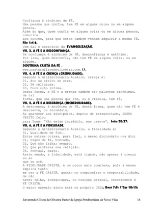 Confiança é sinônimo de FÉ.
Uma pessoa que confia, tem FÉ em alguma coisa ou em alguma
pessoa.
Além do que, quem confia em alguma coisa ou em alguma pessoa,
comunica
aos outros, para que estes também venham adquirir a mesma FÉ,
File¨1:4-6.
Vem daí o exercício da EVANGELIZAÇÃO.
VII, 3, A FÉ E A DESCONFIANÇA.
Se confiança é sinônimo de FÉ, desconfiança é antônimo.
Por isso, quem desconfia, não tem FÉ em alguma coisa, ou em
alguém.
DOUTRINA CRISTÃ DA FÉ .
www.pastorgilsondeoliveira.com. 13.
VII, 4, A FÉ E A CRENÇA (CREDULIDADE).
Segundo o minidicionário Aurélio, crença é:
01, Ato ou efeito de crer.
02, Fé religiosa.
03, Convicção íntima.
Desta forma, a FÉ e a crença também são palavras sinônimas,
de tal
forma, que uma pessoa que crê, ou é crédula, tem FÉ.
VII, 5, A FÉ E A DESCRENÇA (INCREDULIDADE).
A descrença, á antônimo de FÉ, desta forma, quem não tem FÉ é
descrente, ou incrédulo.
Ao aparecer aos discípulos, depois de ressuscitado, JESUS
CRISTO falou
para Tomé: “Não sejas incrédulo, mas crente”, João¨20:27.
VII, 6, A FÉ E A FIDELIDADE.
Segundo o minidicionário Aurélio, a fidelidade é:
01, Qualidade de fiel.
Entre outras coisas, para fiel, o mesmo dicionário nos diz:
01, Digno de fé, honrado.
02, Que não falha; seguro.
03, Que professa uma religião.
04, Pontual, exato.
Assim sendo, a fidelidade, está ligada, não apenas à crença
ou ao
que se crê.
A FIDELIDADE CRISTÃ, é um pouco mais complexa, pois a mesma
implica tanto
em ter a FÉ CRISTÃ, quanto no compromisso e responsabilidade,
de não
haver falha, insegurança, ou traição pessoal, concernente à
FÉ CRISTÃ.
O maior exemplo disto está no próprio DEUS, Deut¨7:9; 1ªCor¨10:13;
Reverendo Gilson de Oliveira Pastor da Igreja Presbiteriana de Nova Vida 16
 