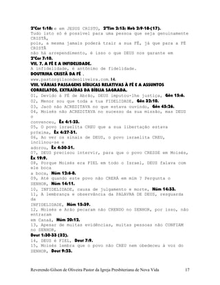 2ªCor¨1:18; e em JESUS CRISTO, 2ªTim¨2:13; Heb¨2:9-18-(17).
Tudo isto só é possível para uma pessoa que seja genuinamente
CRISTÃ,
pois, a mesma jamais poderá trair a sua FÉ, já que para a FÉ
CRISTÃ
não há arrependimento, é isso o que DEUS nos garante em
2ªCor¨7:10.
VII, 7, A FÉ E A INFIDELIDADE.
A infidelidade, é antônimo de fidelidade.
DOUTRINA CRISTÃ DA FÉ .
www.pastorgilsondeoliveira.com. 14.
VIII, VÁRIAS PASSAGENS BÍBLICAS RELATIVAS À FÉ E A ASSUNTOS
CORRELATOS, EXTRAÍDAS DA BÍBLIA SAGRADA.
01, Devido à FÉ de Abrão, DEUS imputou-lhe justiça, Gên¨15:6.
02, Menor sou que toda a tua FIDELIDADE, Gên¨32:10.
03, Jacó não ACREDITAVA no que estava ouvindo, Gên¨45:26.
04, Moisés não ACREDITAVA no sucesso da sua missão, mas DEUS
o
convenceu, Êx¨4:1-23.
05, O povo israelita CREU que a sua libertação estava
próxima, Êx¨4:27-31.
06, Ao ver os sinais de DEUS, o povo israelita CREU,
inclinou-se e
adorou, Êx¨4:30-31.
07, DEUS precisou intervir, para que o povo CRESSE em Moisés,
Êx¨19:9.
08, Porque Moisés era FIEL em todo o Israel, DEUS falava com
ele boca
a boca, Núm¨12:6-8.
09, Até quando este povo não CRERÁ em mim¨? Pergunta o
SENHOR, Núm¨14:11.
10, INFIDELIDADE, causa de julgamento e morte, Núm¨14:33.
11, A lembrança e observância da PALAVRA DE DEUS, resguarda
da
INFIDELIDADE, Núm¨15:39.
12, Moisés e Arão pecaram não CRENDO no SENHOR, por isso, não
entraram
em Canaã, Núm¨20:12.
13, Apesar de muitas evidências, muitas pessoas não CONFIAM
no SENHOR,
Deut¨1:30-33¨(32).
14, DEUS é FIEL, Deut¨7:9.
15, Moisés lembra que o povo não CREU nem obedeceu à voz do
SENHOR, Deut¨9:23.
Reverendo Gilson de Oliveira Pastor da Igreja Presbiteriana de Nova Vida 17
 