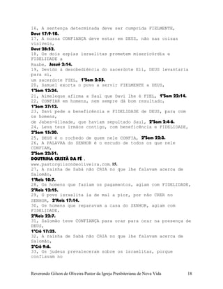 16, A sentença determinada deve ser cumprida FIELMENTE,
Deut¨17:9-10.
17, A nossa CONFIANÇA deve estar em DEUS, não nas coisas
visíveis,
Deut¨28:52.
18, Os dois espias israelitas prometem misericórdia e
FIDELIDADE a
Raabe, Josué¨2:14.
19, Devido à desobediência do sacerdote Eli, DEUS levantaria
para si,
um sacerdote FIEL, 1ºSam¨2:35.
20, Samuel exorta o povo a servir FIELMENTE a DEUS,
1ºSam¨12:24.
21, Aimeleque afirma a Saul que Davi lhe é FIEL, 1ºSam¨22:14.
22, CONFIAR em homens, nem sempre dá bom resultado,
1ºSam¨27:12.
23, Davi pede a beneficência e FIDELIDADE de DEUS, para com
os homens,
de Jabes-Gileade, que haviam sepultado Saul, 2ºSam¨2:4-6.
24, Leva teus irmãos contigo, com beneficência e FIDELIDADE,
2ºSam¨15:20.
25, DEUS é o rochedo de quem nele CONFIA, 2ºSam¨22:3.
26, A PALAVRA do SENHOR é o escudo de todos os que nele
CONFIAM,
2ºSam¨22:31.
DOUTRINA CRISTÃ DA FÉ .
www.pastorgilsondeoliveira.com. 15.
27, A rainha de Sabá não CRIA no que lhe falavam acerca de
Salomão,
1ºReis¨10:7.
28, Os homens que faziam os pagamentos, agiam com FIDELIDADE,
2ºReis¨12:15.
29, O povo israelita ia de mal a pior, por não CRER no
SENHOR, 2ºReis¨17:14.
30, Os homens que reparavam a casa do SENHOR, agiam com
FIDELIDADE,
2ºReis¨22:7.
31, Salomão teve CONFIANÇA para orar para orar na presença de
DEUS,
1ºCrô¨17:25.
32, A rainha de Sabá não CRIA no que lhe falavam acerca de
Salomão,
2ºCrô¨9:6.
33, Os judeus prevaleceram sobre os israelitas, porque
confiavam no
Reverendo Gilson de Oliveira Pastor da Igreja Presbiteriana de Nova Vida 18
 