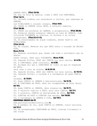 SENHOR DEUS, 2ºCrô¨13:18.
34, Asa na hora da agonia, clama a DEUS com CONFIANÇA,
2ºCrô¨14:11.
35, Jeosafá ordenou aos sacerdotes e levitas, que temessem ao
SENHOR,
com FIDELIDADE e coração íntegro, 2ºCrô¨19:9.
36, CREDE no SENHOR vosso DEUS, e estareis seguros,
2ºCrô¨20:20.
37, CREDE nos profetas do SENHOR, e prosperareis, 2ºCrô¨20:20.
38, Ezequias mandou preparar câmaras na casa do SENHOR, onde
colocaram FIELMENTE as ofertas, os dízimos e as coisas
consagradas, 2ºCrô¨31:11-12.
39, Os encarregados de algum trabalho, devem fazê-lo com
FIDELIDADE,
2ºCrô¨31:15.
40, Em oração, Neemias diz que DEUS achou o coração de Abraão
FIEL,
Neem¨9:7-8.
41, Neemias reconhece que, mesmo com todo o sofrimento que se
abateu
sobre Israel, DEUS agiu FIELMENTE, Neem¨9:33.
42, Segundo Elifaz, DEUS não CONFIA nos seus servos, Jó¨4:18.
43, A CONFIANÇA, pode confundir, Jó¨6:20.
44, Bildabe diz que a CONFIANÇA de todos os que se esquecem
de DEUS,
será como a teia de aranha, Jó¨8:13-14.
45, Segundo Elifaz, DEUS não CONFIA nos seus santos, Jó¨15:15.
46, Segundo Elifaz, a vaidade é a recompensa de quem CONFIA
na
vaidade, Jó¨15:31.
47, Quem CONFIA no SENHOR é bem-aventurado, Sal¨2:12.
48, A CONFIANÇA em DEUS, deve ser acompanhada de boas obras,
Sal¨4:5.
49, Quem CONFIA no SENHOR, deve alegrar-se, Sal¨5:11.
50, O salmista suplica a DEUS, pois nele CONFIA, Sal¨7:1.
51, O salmista, CONFIA na benignidade de DEUS, Sal¨13:5.
52, CONFIAR em DEUS é CONFIAR num escudo, Sal¨18:30.
53, O testemunho do SENHOR é FIEL, Sal¨19:7.
DOUTRINA CRISTÃ DA FÉ .
www.pastorgilsondeoliveira.com. 16.
54, A exemplo do rei, quem CONFIA no SENHOR, nunca vacilará,
Sal¨21:7.
55, Os antepassados CONFIARAM em DEUS, tiveram livramento e
não foram
Reverendo Gilson de Oliveira Pastor da Igreja Presbiteriana de Nova Vida 19
 