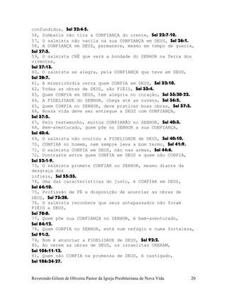 confundidos, Sal¨22:4-5.
56, Zombaria não tira a CONFIANÇA do crente, Sal¨22:7-10.
57, O salmista não vacila na sua CONFIANÇA em DEUS, Sal¨26:1.
58, A CONFIANÇA em DEUS, permanece, mesmo em tempo de guerra,
Sal¨27:3.
59, O salmista CRÊ que verá a bondade do SENHOR na Terra dos
viventes,
Sal¨27:13.
60, O salmista se alegra, pela CONFIANÇA que teve em DEUS,
Sal¨28:7.
61, A misericórdia cerca quem CONFIA em DEUS, Sal¨32:10.
62, Todas as obras de DEUS, são FIÉIS, Sal¨33:4.
63, Quem CONFIA em DEUS, tem alegria no coração, Sal¨33:20-22.
64, A FIDELIDADE do SENHOR, chega até as nuvens, Sal¨36:5.
65, Quem CONFIA no SENHOR, deve praticar boas obras, Sal¨37:3.
66, Nossa vida deve ser entregue a DEUS com CONFIANÇA,
Sal¨37:5.
67, Pelo testemunho, muitos CONFIARÃO no SENHOR, Sal¨40:3.
68, Bem-aventurado, quem põe no SENHOR a sua CONFIANÇA,
Sal¨40:4.
69, O salmista não ocultou a FIDELIDADE de DEUS, Sal¨40:10.
70, CONFIAR no homem, nem sempre leva a bom termo, Sal¨41:9.
71, O salmista CONFIA em DEUS, não nas armas, Sal¨44:6.
72, Contraste entre quem CONFIA em DEUS e quem não CONFIA,
Sal¨52:1-9.
73, O salmista promete CONFIAR no SENHOR, mesmo diante da
desgraça dos
infiéis, Sal¨55:23.
74, Uma das características do justo, é CONFIAR em DEUS,
Sal¨64:10.
75, Profissão de FÉ e disposição de anunciar as obras de
DEUS, Sal¨73:28.
76, O salmista reconhece que seus antepassados não foram
FIÉIS a DEUS,
Sal¨78:8.
77, Quem põe sua CONFIANÇA no SENHOR, é bem-aventurado,
Sal¨84:12.
78, Quem CONFIA no SENHOR, está num refúgio e numa fortaleza,
Sal¨91:2.
79, Bom é anunciar a FIDELIDADE de DEUS, Sal¨92:2.
80, Ao verem as obras de DEUS, os israelitas CRERAM,
Sal¨106:11-12.
81, Quem não CONFIA na promessa de DEUS, é castigado,
Sal¨106:24-27.
Reverendo Gilson de Oliveira Pastor da Igreja Presbiteriana de Nova Vida 20
 