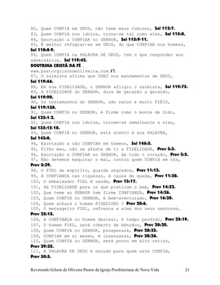 82, Quem CONFIA em DEUS, não teme maus rumores, Sal¨112:7.
83, Quem CONFIA nos ídolos, torne-se tal como eles, Sal¨115:8.
84, Exortação a CONFIAR no SENHOR, Sal¨115:9-11.
85, É melhor refugiar-se em DEUS, do que CONFIAR nos homens,
Sal¨118:8-9.
86, Quem CONFIA na PALAVRA DE DEUS, tem o que responder aos
adversários, Sal¨119:42.
DOUTRINA CRISTÃ DA FÉ .
www.pastorgilsondeoliveira.com. 17.
87, O salmista afirma que CREU nos mandamentos de DEUS,
Sal¨119:66.
88, Em sua FIDELIDADE, o SENHOR afligiu o salmista, Sal¨119:75.
89, A FIDELIDADE do SENHOR, dura de geração a geração,
Sal¨119:90.
90, Os testemunhos do SENHOR, são retos e muito FIÉIS,
Sal¨119:138.
91, Quem CONFIA no SENHOR, é firme como o monte de Sião,
Sal¨125:1-2.
92, Quem CONFIA nos ídolos, tornem-se semelhante a eles,
Sal¨135:15-18.
93, Quem CONFIA no SENHOR, está atento à sua PALAVRA,
Sal¨143:8.
94, Exortação a não CONFIAR em homens, Sal¨146:3.
95, Filho meu, não se afaste de ti a FIDELIDADE, Prov¨3:3.
96, Exortação a CONFIAR no SENHOR, de todo o coração, Prov¨3:5.
97, Não devemos maquinar o mal, contra quem CONFIA em nós,
Prov¨3:29.
98, O FIEL de espírito, guarda segredos, Prov¨11:13.
99, A CONFIANÇA nas riquezas, é causa de queda, Prov¨11:28.
100, O embaixador FIEL é saúde, Prov¨13:17.
101, Há FIDELIDADE para os que praticam o bem, Prov¨14:22.
102, Que teme ao SENHOR tem firme CONFIANÇA, Prov¨14:26.
103, Quem CONFIA no SENHOR, é bem-aventurado, Prov¨16:20.
104, Quem achará o homem FIDEDIGNO¨? Prov¨20:6.
105, O mensageiro FIEL, refresca a alma dos seus senhores,
Prov¨25:13.
106, A CONFIANÇA no homem desleal, é tempo perdido, Prov¨25:19.
107, O homem FIEL, será coberto de bênçãos, Prov¨28:20.
108, Quem CONFIA no SENHOR, prosperará, Prov¨28:25.
109, CONFIAR em si mesmo, é insensatez, Prov¨28:26.
110, Quem CONFIA no SENHOR, será posto em alto retiro,
Prov¨29:25.
111, A PALAVRA DE DEUS é escudo para quem nele CONFIA,
Prov¨30:5.
Reverendo Gilson de Oliveira Pastor da Igreja Presbiteriana de Nova Vida 21
 
