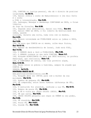 138, CONFIAR na justiça pessoal, não dá o direito de praticar
iniqüidade, Ez¨33:13.
139, Daniel revela o sonho de Nabucodonozor e lhe diz: Certo
é o sonho
e FIEL a interpretação, Dan¨2:45.
140, Sadraque, Mesaque e Abedenego CONFIARAM em DEUS, e foram
libertos
do fogo da fornalha, Dan¨3:28.
141, Segundo seus adversários, Daniel era FIEL, Dan¨6:4.
142, Daniel CREU em DEUS, e foi liberto da bestialidade dos
leões, quando
colocado, durante uma noite, numa cova com os mesmos,
Dan¨6:23.
143, Haverá intimidade em FIDELIDADE entre os judeus e DEUS,
Osé¨2:20.
144, Um povo que CONFIA em si mesmo, colhe maus frutos,
Osé¨10:13-15.
145, Apesar da desobediência de Israel, Judá está FIEL,
Osé¨11:12.
146, O SENHOR dará a Jacó a FIDELIDADE, Miq¨7:20.
147, O SENHOR conhece os que nele CONFIAM, Naum¨1:7.
148, Ninguém ACREDITARIA na obra que DEUS mostrou, ao profeta
Habacuque, que realizaria, Haba¨1:5.
149, A CONFIANÇA em ídolos, não traz proveito algum,
Haba¨2:18-20.
150, Mesmo entre os pobres e humildes, sempre há alguém que
CONFIA no
SENHOR, Sof¨3:12.
DOUTRINA CRISTÃ DA FÉ .
www.pastorgilsondeoliveira.com. 19.
151, Ninguém deve ser INFIEL para com a mulher da sua
mocidade, Mal¨2:15.
152, Homens de pequena FÉ, Mat¨6:30.
153, FÉ comparada, entre seres humanos (diferença de FÉ),
Mat¨8:10.
154, O centurião foi atendido, conforme a sua FÉ, Mat¨8:13.
155, Homens de pouca FÉ, Mat¨8:26.
156, A FÉ é vista por JESUS CRISTO (DEUS), Mat¨9:2.
157, FÉ que salva, Mat¨9:22.
158, JESUS CRISTO pergunta aos cegos se CRÊEM no seu poder,
Mat¨9:28.
159, FÉ atendida, Mat¨9:29.
160, Pouca FÉ, Mat¨14:31.
161, Grande FÉ, Mat¨15:28.
Reverendo Gilson de Oliveira Pastor da Igreja Presbiteriana de Nova Vida 23
 