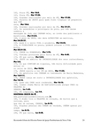162, Pouca FÉ, Mat¨16:8.
163, Pouca FÉ, Mat¨17:20.
164, Grandes realizações por meio da FÉ, Mat¨17:20.
165, Palavra de JESUS para quem fizer tropeçar um pequenino
que CRÊ
nele, Mat¨18:6.
166, Grandes realizações por meio da FÉ, Mat¨21:21.
167, Os sacerdotes e principais do povo, por não darem
crédito à
mensagem de João não CRERAM nele, ao invés dos publicanos e
meretrizes, Mat¨21:32.
168, O povo de DEUS, não deve ACREDITAR em mentiras,
Mat¨24:23-27.
169, Quem é o servo FIEL e prudente, Mat¨24:45.
170, A FIDELIDADE no pouco, poderá colocar o FIEL sobre
muito,
Mat¨25:21-23.
171, CREDE no EVANGELHO, Mar¨1:15.
172, Timidez provocada pela falta de FÉ, Mar¨4:40.
173, FÉ que salva, Mar¨5:34.
174, JESUS se admirou da INCREDULIDADE dos seus conterrâneos,
Mar¨6:6.
175, Os que CONFIAM em riquezas, têm muita dificuldade para
entrar no
no reino de DEUS, Mar¨10:24.
176, JESUS exorta a ter FÉ em DEUS, Mar¨11:22.
177, Os apóstolos não CRERAM no testemunho de Maria Madalena,
Mar¨16:9-11.
178, JESUS lança em rosto a INCREDULIDADE dos apóstolos,
Mar¨16:14.
179, Quem não CRER será condenado, Mar¨16:16.
180, Isabel chama Maria de bem-aventurada porque CREU na
PALAVRA do
SENHOR, Luc¨1:45.
181, FÉ comparada, Luc¨7:9.
DOUTRINA CRISTÃ DA FÉ .
www.pastorgilsondeoliveira.com. 20.
182, O diabo tira a PALAVRA do coração, de muitos que a
ouviram, para
que não se salvem, CRENDO, Luc¨8:12.
183, Algumas pessoas não CRÊEM de verdade, CRÊEM apenas por
algum
tempo, Luc¨8:13.
184, FÉ que salva, Luc¨8:48.
Reverendo Gilson de Oliveira Pastor da Igreja Presbiteriana de Nova Vida 24
 