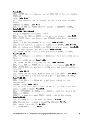 João¨5:24.
206, JESUS diz aos judeus, que se CRESSEM em Moisés, também
CRERIAM
nele, João¨5:46.
207, Num diálogo com os judeus, na festa dos tabernáculos,
muitos
CRERAM em JESUS, João¨7:31.
208, Quem CRÊ em JESUS CRISTO, recebe o ESPÍRITO SANTO,
João¨7:38-39.
DOUTRINA CRISTÃ DA FÉ .
www.pastorgilsondeoliveira.com. 21.
209, Quem não CRÊ em JESUS morre em seus pecados, João¨8:24.
210, JESUS disse aos judeus que CRERAM nele: Quem permanece
na minha
PALAVRA é meu verdadeiro discípulo, João¨8:29-32.
211, Mesmo ouvindo a verdade, muitos não CRÊEM, João¨8:45-46.
212, Os judeus não CRERAM que JESUS curara um cego, João¨9:18.
213, O cego curado CREU em JESUS, João¨9:35-38.
214, Quem CRÊ em JESUS, ainda que esteja morto, viverá,
João¨11:25-27.
215, Os fariseus e o sinédrio disseram: Se o deixarmos assim,
todas as
pessoas CRERÃO nele, João¨11:48.
216, Quem CRÊ em JESUS, CRÊ no PAI, João¨12:44-45.
217, Quem CRÊ em JESUS não permanece em trevas, João¨12:46.
218, JESUS fala do que acontecerá, para que quando acontecer
haja FÉ
nele, João¨13:19.
219, Quem CRÊ em DEUS, também deve CRER em JESUS, João¨14:1-3.
220, JESUS orou pelos que CRIAM e pelos que CRERIAM nele,
João¨17:20-21.
221, João diz a verdade, para que quem souber do seu
testemunho,
também CREIA, João¨19:35.
222, O outro discípulo (João) de Pedro, viu que JESUS havia
ressuscitado e CREU, João¨20:8.
223, O EVANGELHO de João, foi escrito, para que quem o ler
CREIA em JESUS
CRISTO, e para que quem CRER, tenha vida em seu nome,
João¨20:30-31.
224, O poder da FÉ, no nome de JESUS, At¨3:16.
225, Muitos que ouviram a PALAVRA, CRERAM, At¨4:4.
226, Homem cheio de FÉ, At¨6:5.
227, Obediência à FÉ, At¨6:7.
Reverendo Gilson de Oliveira Pastor da Igreja Presbiteriana de Nova Vida 26
 