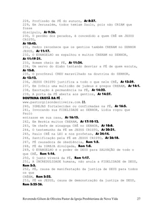 228, Profissão de FÉ do eunuco, At¨8:37.
229, Em Jerusalém, todos temiam Saulo, pois não CRIAM que
fosse
discípulo, At¨9:26.
230, O perdão dos pecados, é concedido a quem CRÊ em JESUS
CRISTO,
At¨10:43.
231, Pedro reconhece que os gentios também CRERAM no SENHOR
JESUS, At¨11:17.
232, O EVANGELHO se espalhou e muitos CRERAM no SENHOR,
At¨11:19-21.
233, Homem cheio de FÉ, At¨11:24.
234, Um servo do diabo tentando desviar a FÉ de quem escuta,
At¨13:8.
235, O procônsul CREU maravilhado na doutrina do SENHOR,
At¨13:12.
236, JESUS CRISTO justifica a todo o que nele CRÊ, At¨13:39.
237, Em Icônio uma multidão de judeus e gregos CRERAM, At¨14:1.
238, Exortação à permanência na FÉ, At¨14:22.
239, A porta da FÉ aberta aos gentios, At¨14:27.
DOUTRINA CRISTÃ DA FÉ .
www.pastorgilsondeoliveira.com. 22.
240, IGREJAS fortalecidas ou confirmadas na FÉ, At¨16:5.
241, Invocando sua FIDELIDADE ao SENHOR, Lídia rogou que
Paulo
entrasse em sua casa, At¨16:15.
242, Em Beréia muitos CRERAM, At¨17:10-12.
243, Um chefe de sinagoga CRÊ no SENHOR, At¨18:8.
244, O testemunho da FÉ em JESUS CRISTO, At¨20:21.
245, Paulo CRÊ na LEI e nos profetas, At¨24:14.
246, Santificação pela FÉ em JESUS CRISTO, At¨26:18.
247, FÉ causadora de obediência, Rom¨1:5.
248, FÉ da IGREJA divulgada, Rom¨1:8.
249, O EVANGELHO é o poder de DEUS para SALVAÇÃO de todo o
que CRÊ, Rom¨1:16.
250, O justo viverá da FÉ, Rom¨1:17.
251, A INCREDULIDADE humana, não anula a FIDELIDADE de DEUS,
Rom¨3:3.
252, FÉ, causa de manifestação da justiça de DEUS para todos
os que
CRÊEM, Rom¨3:22.
253, FÉ em JESUS, causa de demonstração da justiça de DEUS,
Rom¨3:25-26.
Reverendo Gilson de Oliveira Pastor da Igreja Presbiteriana de Nova Vida 27
 