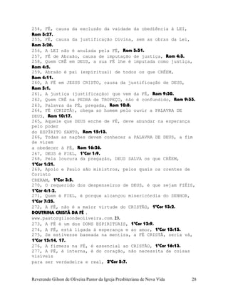 254, FÉ, causa da exclusão da vaidade da obediência à LEI,
Rom¨3:27.
255, FÉ, causa da justificação Divina, sem as obras da Lei,
Rom¨3:28.
256, A LEI não é anulada pela FÉ, Rom¨3:31.
257, FÉ de Abraão, causa de imputação de justiça, Rom¨4:3.
258, Quem CRÊ em DEUS, a sua FÉ lhe é imputada como justiça,
Rom¨4:5.
259, Abraão é pai (espiritual) de todos os que CRÊEM,
Rom¨4:11.
260, A FÉ em JESUS CRISTO, causa da justificação de DEUS,
Rom¨5:1.
261, A justiça (justificação) que vem da FÉ, Rom¨9:30.
262, Quem CRÊ na PEDRA de TROPEÇO, não é confundido, Rom¨9:33.
263, Palavra da FÉ, pregada, Rom¨10:8.
264, FÉ (CRISTÃ), chega ao homem pelo ouvir a PALAVRA DE
DEUS, Rom¨10:17.
265, Aquele que DEUS enche de FÉ, deve abundar na esperança
pelo poder
do ESPÍRITO SANTO, Rom¨15:13.
266, Todas as nações devem conhecer a PALAVRA DE DEUS, a fim
de virem
a obedecer à FÉ, Rom¨16:26.
267, DEUS é FIEL, 1ªCor¨1:9.
268, Pela loucura da pregação, DEUS SALVA os que CRÊEM,
1ªCor¨1:21.
269, Apolo e Paulo são ministros, pelos quais os crentes de
Corinto
CRERAM, 1ªCor¨3:5.
270, O requerido dos despenseiros de DEUS, é que sejam FIÉIS,
1ªCor¨4:1-2.
271, Quem é FIEL, é porque alcançou misericórdia do SENHOR,
1ªCor¨7:25.
272, A FÉ, não é a maior virtude do CRISTÃO, 1ªCor¨13:2.
DOUTRINA CRISTÃ DA FÉ .
www.pastorgilsondeoliveira.com. 23.
273, A FÉ é um dos DONS ESPIRITUAIS, 1ªCor¨12:9.
274, A FÉ, está ligada à esperança e ao amor, 1ªCor¨13:13.
275, Se estivesse baseada na mentira, a FÉ CRISTÃ, seria vã,
1ªCor¨15:14, 17.
276, A firmeza na FÉ, é essencial ao CRISTÃO, 1ªCor¨16:13.
277, A FÉ, é interna, é do coração, não necessita de coisas
visíveis
para ser verdadeira e real, 2ªCor¨5:7.
Reverendo Gilson de Oliveira Pastor da Igreja Presbiteriana de Nova Vida 28
 