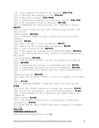 278, Paulo CONFIA nos crentes de Corinto, 2ªCor¨7:16.
279, O CRISTÃO deve abundar na FÉ, 2ªCor¨8:7.
280, A FÉ, pode crescer, 2ªCor¨10:15.
281, O crente deve examinar-se acerca da sua FÉ, 2ªCor¨13:5.
282, A FÉ verdadeira muda as pessoas, Gál¨1:23.
283, O EVANGELHO da incircuncisão, foi CONFIADO a Paulo,
Gál¨2:7.
284, A justificação Divina, não é pelas obras da LEI, mas
pela FÉ em
JESUS CRISTO, Gál¨2:16.
285, O ESPÍRITO SANTO, é dado a quem ouve acerca da FÉ e
atende o
chamado, Gál¨3:2.
286, Quem é da FÉ, é filho de Abraão, Gál¨3:7.
287, Quem é da FÉ, é abençoado com Abraão, Gál¨3:9.
288, O justo viverá da FÉ, Gál¨3:11.
289, A FÉ, causa do recebimento do ESPÍRITO SANTO, Gál¨3:14.
290, A LEI serviu de aio, para conduzir a CRISTO para, pela
FÉ, haver
a justificação, Gál¨3:24.
291, A FÉ em JESUS CRISTO, faz do ser humano, um FILHO de
DEUS, Gál¨3:26.
292, A esperança da justiça, é aguardada pela FÉ, Gál¨5:5.
293, A FIDELIDADE faz parte do fruto do ESPÍRITO, Gál¨5:22.
294, A beneficência da IGREJA deve ser feita primeiramente
aos
domésticos da FÉ, Gál¨6:10.
295, Quem CRÊ em JESUS CRISTO, é alvo da grandeza e do poder
de
DEUS, Ef¨1:19.
296, A SALVAÇÃO ETERNA, é dada por DEUS, por meio da FÉ,
Ef¨2:8.
297, Pela FÉ, CRISTO habita no coração dos crentes, Ef¨3:17.
298, Uma só FÉ (Salvadora). Uma só FÉ (doutrinária), Ef¨4:5.
299, A unanimidade da FÉ, é desejada por DEUS, dentro da
IGREJA de
JESUS CRISTO, Ef¨4:13.
300, A FÉ CRISTÃ, é um escudo intransponível (desde que
verdadeira), Ef¨6:16.
301, Quem CRÊ em JESUS CRISTO deve estar disposto a padecer
por ELE,
Filip¨1:29.
DOUTRINA CRISTÃ DA FÉ .
www.pastorgilsondeoliveira.com. 24.
Reverendo Gilson de Oliveira Pastor da Igreja Presbiteriana de Nova Vida 29
 