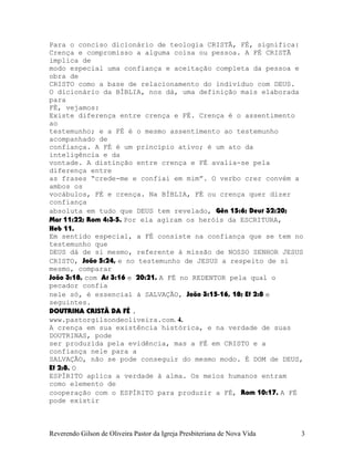 Para o conciso dicionário de teologia CRISTÃ, FÉ, significa:
Crença e compromisso a alguma coisa ou pessoa. A FÉ CRISTÃ
implica de
modo especial uma confiança e aceitação completa da pessoa e
obra de
CRISTO como a base de relacionamento do indivíduo com DEUS.
O dicionário da BÍBLIA, nos dá, uma definição mais elaborada
para
FÉ, vejamos:
Existe diferença entre crença e FÉ. Crença é o assentimento
ao
testemunho; e a FÉ é o mesmo assentimento ao testemunho
acompanhado de
confiança. A FÉ é um princípio ativo; é um ato da
inteligência e da
vontade. A distinção entre crença e FÉ avalia-se pela
diferença entre
as frases “crede-me e confiai em mim”. O verbo crer convém a
ambos os
vocábulos, FÉ e crença. Na BÍBLIA, FÉ ou crença quer dizer
confiança
absoluta em tudo que DEUS tem revelado, Gên¨15:6; Deut¨32:20;
Mar¨11:22; Rom¨4:3-5. Por ela agiram os heróis da ESCRITURA,
Heb¨11.
Em sentido especial, a FÉ consiste na confiança que se tem no
testemunho que
DEUS dá de si mesmo, referente à missão de NOSSO SENHOR JESUS
CRISTO, João¨5:24, e no testemunho de JESUS a respeito de si
mesmo, comparar
João¨3:18, com At¨3:16 e 20:21. A FÉ no REDENTOR pela qual o
pecador confia
nele só, é essencial à SALVAÇÃO, João¨3:15-16, 18; Ef¨2:8 e
seguintes.
DOUTRINA CRISTÃ DA FÉ .
www.pastorgilsondeoliveira.com. 4.
A crença em sua existência histórica, e na verdade de suas
DOUTRINAS, pode
ser produzida pela evidência, mas a FÉ em CRISTO e a
confiança nele para a
SALVAÇÃO, não se pode conseguir do mesmo modo. É DOM de DEUS,
Ef¨2:8. O
ESPÍRITO aplica a verdade à alma. Os meios humanos entram
como elemento de
cooperação com o ESPÍRITO para produzir a FÉ, Rom¨10:17. A FÉ
pode existir
Reverendo Gilson de Oliveira Pastor da Igreja Presbiteriana de Nova Vida 3
 