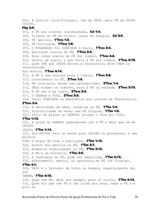 302, A justiça (justificação), vem de DEUS, pela FÉ em JESUS
CRISTO,
Filip¨3:9.
303, A FÉ dos crentes testemunhada, Col¨1:4.
304, Firmeza da FÉ em Cristo, causa de alegria, Col¨2:5.
305, FÉ operosa, 1ªTess¨1:3.
306, FÉ divulgada, 1ªTess¨1:8.
307, O EVANGELHO foi CONFIADO a Paulo, 1ªTess¨2:4.
308, Exortação acerca da FÉ, 1ªTess¨3:2.
309, Boas novas acerca da FÉ dos irmãos, 1ªTess¨3:6.
310, Desejo de suprir o que falta à FÉ dos irmãos, 1ªTess¨3:10.
311, Quem CRÊ que JESUS morreu e ressuscitou deve CRER na
ressurreição
dos mortos, 1ªTess¨4:14.
312, A FÉ é uma couraça para o crente, 1ªTess¨5:8.
313, Crescimento na FÉ, 2ªTess¨1:3.
314, FÉ constante, mesmo nas perseguições, 2ªTess¨1:4.
315, DEUS elegeu os crentes, para a FÉ na verdade, 2ªTess¨2:13.
316, A FÉ não é de todos, 2ªTess¨3:2.
317, O SENHOR é FIEL, 2ªTess¨3:3.
318, Paulo CONFIAVA na obediência dos crentes de Tessalônica,
2ªTess¨3:4.
319, A edificação de DEUS, funda-se na FÉ, 1ªTim¨1:4.
320, Possibilidade de haver uma FÉ fingida, 1ªTim¨1:5.
321, Paulo dá graças ao SENHOR, porque o teve por FIEL,
1ªTim¨1:12.
322, A graça do SENHOR superabunda com a FÉ e amor que há em
CRISTO
JESUS, 1ªTim¨1:14.
323, Que CRISTO veio ao mundo para SALVAR os pecadores, é uma
palavra
FIEL e digna de toda a aceitação, 1ªTim¨1:15.
324, Doutor dos gentios na FÉ, 1ªTim¨2:7.
325, Modéstia (sobriedade) na FÉ, 1ªTim¨2:15.
326, A FÉ é um mistério, 1ªTim¨3:9.
327, A confiança na FÉ, pode ser adquirida, 1ªTim¨3:13.
328, Afastamento, desvio, ou apostasia da FÉ (fé fingida),
1ªTim¨4:1.
329, DEUS é o Salvador de todos os homens, especialmente dos
que
CRÊEM, 1ªTim¨4:10.
330, Quem tem FÉ, deve ser exemplo para os outros, 1ªTim¨4:12.
331, Quem diz que tem FÉ e não cuida dos seus, nega a FÉ e é
pior do
Reverendo Gilson de Oliveira Pastor da Igreja Presbiteriana de Nova Vida 30
 