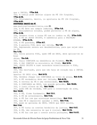 que o INFIEL, 1ªTim¨5:8.
332, A cobiça pode desviar alguns da FÉ (fé fingida),
1ªTim¨6:10.
333, Afastamento, desvio, ou apostasia da FÉ (fé fingida),
1ªTim¨6:21.
DOUTRINA CRISTÃ DA FÉ .
www.pastorgilsondeoliveira.com. 25.
334, A FÉ deve ser sempre lembrada, 2ªTim¨1:5.
335, Ensinamentos errados, podem perverter a FÉ de alguns,
2ªTim¨2:18.
336, Devemos viver a nossa FÉ com os irmãos na FÉ, 2ªTim¨2:22.
337, A FÉ em JESUS CRISTO, é sabedoria para a SALVAÇÃO
ETERNA, 2ªTim¨3:15.
338, A FÉ guardada, 2ªTim¨4:7.
339, A palavra FIEL deve ser retida, Tito¨1:9.
340, Repreensão severa aos desobedientes, para que sejam sãos
na FÉ,
Tito¨1:13.
341, Outra palavra FIEL, quem CRÊ em DEUS, deve aplicar-se às
boas
obras, Tito¨3:8.
342, Paulo CONFIAVA na obediência de Filemom, File¨21.
343, O PAI CONFIOU no ministério do FILHO, Heb¨2:13.
344, JESUS CRISTO é sumo sacerdote misericordioso e FIEL,
Heb¨2:17.
345, Uma exortação, para que não haja um coração mau e INFIEL
para se
apartar DO DEUS vivo, Heb¨3:12.
346, Devemos chegar com CONFIANÇA ao trono da graça, Heb¨4:16.
347, A FÉ verdadeira deve ser imitada, Heb¨6:12.
348, A certeza da FÉ é uma necessidade, Heb¨10:22.
349, A CONFIANÇA em DEUS, tem grande galardão, Heb¨10:35.
350, O justo viverá da FÉ, Heb¨10:38.
351, Quem CRÊ de verdade, CRÊ para a conservação da alma,
Heb¨10:39.
352, A FÉ, firme fundamento, Heb¨11:1.
353, A FÉ dá entendimento, Heb¨11:3.
354, A FÉ faz com que aconteçam maravilhas, Heb¨11:5.
355, Sem FÉ é impossível agradar a DEUS, Heb¨11:6.
356, Quem se aproxima de DEUS, CREIA que DEUS existe,
Heb¨11:6.
357, A FÉ torna os crentes herdeiros da justiça, Heb¨11:7.
358, A FÉ, não necessita do que é visível, Heb¨11:13.
359, A FÉ faz com que o crente aceita provações, Heb¨11:17.
Reverendo Gilson de Oliveira Pastor da Igreja Presbiteriana de Nova Vida 31
 
