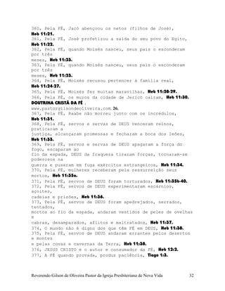 360, Pela FÉ, Jacó abençoou os netos (filhos de José),
Heb¨11:21.
361, Pela FÉ, José profetizou a saída do seu povo do Egito,
Heb¨11:22.
362, Pela FÉ, quando Moisés nasceu, seus pais o esconderam
por três
meses, Heb¨11:23.
363, Pela FÉ, quando Moisés nasceu, seus pais o esconderam
por três
meses, Heb¨11:23.
364, Pela FÉ, Moisés recusou pertencer à família real,
Heb¨11:24-27.
365, Pela FÉ, Moisés fez muitas maravilhas, Heb¨11:28-29.
366, Pela FÉ, os muros da cidade de Jericó caíram, Heb¨11:30.
DOUTRINA CRISTÃ DA FÉ .
www.pastorgilsondeoliveira.com. 26.
367, Pela FÉ, Raabe não morreu junto com os incrédulos,
Heb¨11:31.
368, Pela FÉ, servos e servas de DEUS venceram reinos,
praticaram a
justiça, alcançaram promessas e fecharam a boca dos leões,
Heb¨11:33.
369, Pela FÉ, servos e servas de DEUS apagaram a força do
fogo, escaparam ao
fio da espada, DEUS da fraqueza tiraram forças, tornaram-se
poderosos na
guerra e puseram em fuga exércitos estrangeiros, Heb¨11:34.
370, Pela FÉ, mulheres receberam pela ressurreição seus
mortos, Heb¨11:35a.
371, Pela FÉ, servos de DEUS foram torturados, Heb¨11:35b-40.
372, Pela FÉ, servos de DEUS experimentaram escárnios,
açoites,
cadeias e prisões, Heb¨11:36.
373, Pela FÉ, servos de DEUS foram apedrejados, serrados,
tentados,
mortos ao fio da espada, andaram vestidos de peles de ovelhas
e
cabras, desamparados, aflitos e maltratados, Heb¨11:37.
374, O mundo não é digno dos que têm FÉ em DEUS, Heb¨11:38.
375, Pela FÉ, servos de DEUS andaram errantes pelos desertos
e montes
e pelas covas e cavernas da Terra, Heb¨11:38.
376, JESUS CRISTO é o autor e consumador da FÉ, Heb¨12:2.
377, A FÉ quando provada, produz paciência, Tiago¨1:3.
Reverendo Gilson de Oliveira Pastor da Igreja Presbiteriana de Nova Vida 32
 