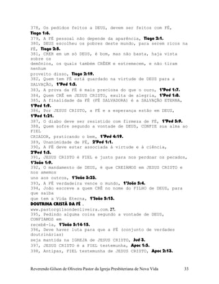 378, Os pedidos feitos a DEUS, devem ser feitos com FÉ,
Tiago¨1:6.
379, A FÉ pessoal não depende da aparência, Tiago¨2:1.
380, DEUS escolheu os pobres deste mundo, para serem ricos na
FÉ, Tiago¨2:5.
381, CRER em um só DEUS, é bom, mas não basta, haja vista
sobre os
demônios, os quais também CRÊEM e estremecem, e não tiram
nenhum
proveito disso, Tiago¨2:19.
382, Quem tem FÉ está guardado na virtude de DEUS para a
SALVAÇÃO, 1ªPed¨1:5.
383, A prova da FÉ é mais preciosa do que o ouro, 1ªPed¨1:7.
384, Quem CRÊ em JESUS CRISTO, exulta de alegria, 1ªPed¨1:8.
385, A finalidade da FÉ (FÉ SALVADORA) é a SALVAÇÃO ETERNA,
1ªPed¨1:9.
386, Por JESUS CRISTO, a FÉ e a esperança estão em DEUS,
1ªPed¨1:21.
387, O diabo deve ser resistido com firmeza de FÉ, 1ªPed¨5:9.
388, Quem sofre segundo a vontade de DEUS, CONFIE sua alma ao
FIEL
CRIADOR, praticando o bem, 1ªPed¨4:19.
389, Unanimidade de FÉ, 2ªPed¨1:1.
390, A FÉ deve estar associada à virtude e à ciência,
2ªPed¨1:5.
391, JESUS CRISTO é FIEL e justo para nos perdoar os pecados,
1ªJoão¨1:9.
392, O mandamento de DEUS, é que CREIAMOS em JESUS CRISTO e
nos amemos
uns aos outros, 1ªJoão¨3:23.
393, A FÉ verdadeira vence o mundo, 1ªJoão¨5:4.
394, João escreve a quem CRÊ no nome do FILHO de DEUS, para
que saiba
que tem a Vida Eterna, 1ªJoão¨5:13.
DOUTRINA CRISTÃ DA FÉ .
www.pastorgilsondeoliveira.com. 27.
395, Pedindo alguma coisa segundo a vontade de DEUS,
CONFIAMOS em
recebê-la, 1ªJoão¨5:14-15.
396, Deve haver luta para que a FÉ (conjunto de verdades
doutrinárias)
seja mantida na IGREJA de JESUS CRISTO, Jud¨3.
397, JESUS CRISTO é a FIEL testemunha, Apoc¨1:5.
398, Antipas, FIEL testemunha de JESUS CRISTO, Apoc¨2:13.
Reverendo Gilson de Oliveira Pastor da Igreja Presbiteriana de Nova Vida 33
 