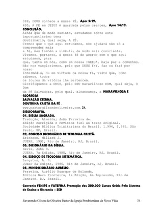 399, DEUS conhece a nossa FÉ, Apoc¨2:19.
400, A FÉ em JESUS é guardada pelos crentes, Apoc¨14:12.
CONCLUSÃO.
Ainda que de modo sucinto, estudamos sobre este
importantíssimo tema
doutrinário, qual seja, A FÉ.
Cremos que o que aqui estudamos, nos ajudará não só a
compreender mais
a fé, mas também a vivê-la, de modo mais consciente.
Vivamos, portanto, a nossa fé de acordo com o que aqui
estudamos, para
que, tanto em nós, como em nossa IGREJA, haja paz e comunhão.
Não nos vangloriemos, pelo que DEUS fez, faz ou fará por
nosso
intermédio, ou em virtude da nossa fé, visto que, como
sabemos, todos
os louros da vitória lhe pertencem.
Glorifiquemos a DEUS, pelo SEU maravilhoso DOM, qual seja, O
Dom
da Fé Salvadora, pelo qual, alcançamos, a MARAVILHOSA E
GLORIOSA
SALVAÇÃO ETERNA.
DOUTRINA CRISTÃ DA FÉ .
www.pastorgilsondeoliveira.com. 28.
BIBLIOGRAFIA.
01, BÍBLIA SAGRADA.
Tradução, Almeida, João Ferreira de.
Edição corrigida e revisada fiel ao texto original.
Sociedade Bíblica Trinitariana do Brasil, 1.994, 1.995, São
Paulo, SP, Brasil.
02, CONCISO DICIONÁRIO DE TEOLOGIA CRISTÃ.
Erickson, Millard J.
JUERP, 1991, Rio de Janeiro, RJ, Brasil.
03, DICIONÁRIO DA BÍBLIA.
Davis, John D.
JUERP, 7a Edição, 1980, Rio de Janeiro, RJ, Brasil.
04, ESBOÇO DE TEOLOGIA SISTEMÁTICA.
Langston, A. B.
JUERP 8a edição, 1986, Rio de Janeiro, RJ, Brasil.
05, MINIDICIONÁRIO AURÉLIO.
Ferreira, Aurélio Buarque de Holanda.
Editora Nova Fronteira, 1a Edição, 6a Impressão, Rio de
Janeiro, RJ, Brasil.
Convenio FENIPE e FATEFINA Promoção dos 300.000 Cursos Grátis Pelo Sistema
de Ensino a Distancia – SED
Reverendo Gilson de Oliveira Pastor da Igreja Presbiteriana de Nova Vida 34
 