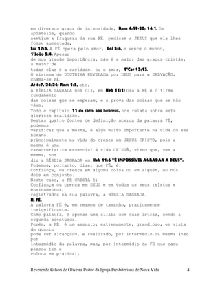 em diversos graus de intensidade, Rom¨4:19-20; 14:1. Os
apóstolos, quando
sentiam a fraqueza da sua FÉ, pediram a JESUS que ela lhes
fosse aumentada,
Luc¨17:5. A FÉ opera pelo amor, Gál¨5:6, e vence o mundo,
1ªJoão¨5:4. Apesar
de sua grande importância, não é a maior das graças cristãs,
a maior de
todas elas é a caridade, ou o amor, 1ªCor¨13:13.
O sistema de DOUTRINA REVELADA por DEUS para a SALVAÇÃO,
chama-se FÉ,
At¨6:7, 24:24; Rom¨1:5, etc.
A BÍBLIA SAGRADA nos diz, em Heb¨11:1; Ora a FÉ é o firme
fundamento
das coisas que se esperam, e a prova das coisas que se não
vêem.
Todo o capítulo 11 da carta aos hebreus, nos relata sobre esta
gloriosa realidade.
Destas quatro fontes de definição acerca da palavra FÉ,
podemos
verificar que a mesma, é algo muito importante na vida do ser
humano,
principalmente na vida do crente em JESUS CRISTO, pois a
mesma é uma
característica essencial à vida CRISTÃ, visto que, sem a
mesma, nos
diz a BÍBLIA SAGRADA em Heb¨11:6 “É IMPOSSÍVEL AGRADAR A DEUS”.
Podemos, portanto, dizer que FÉ, é:
Confiança, ou crença em alguma coisa ou em alguém, ou nos
dois em conjunto.
Neste caso, a FÉ CRISTÃ é:
Confiança ou crença em DEUS e em todos os seus relatos e
ensinamentos,
registrados na sua palavra, a BÍBLIA SAGRADA.
II, FÉ.
A palavra FÉ é, em termos de tamanho, praticamente
insignificante.
Como palavra, é apenas uma sílaba com duas letras, sendo a
segunda acentuada.
Porém, a FÉ, é um assunto, extremamente, grandioso, em vista
do quanto
pode ser alcançado, e realizado, por intermédio da mesma (não
por
intermédio da palavra, mas, por intermédio da FÉ que cada
pessoa tem e
coloca em prática).
Reverendo Gilson de Oliveira Pastor da Igreja Presbiteriana de Nova Vida 4
 