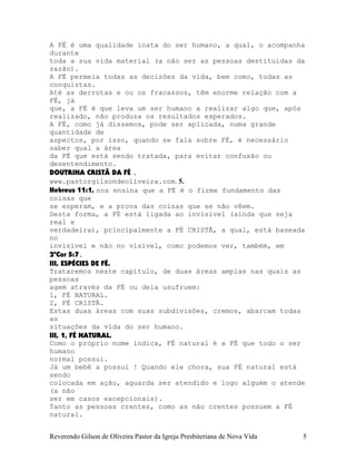 A FÉ é uma qualidade inata do ser humano, a qual, o acompanha
durante
toda a sua vida material (a não ser as pessoas destituídas da
razão).
A FÉ permeia todas as decisões da vida, bem como, todas as
conquistas.
Até as derrotas e ou os fracassos, têm enorme relação com a
FÉ, já
que, a FÉ é que leva um ser humano a realizar algo que, após
realizado, não produza os resultados esperados.
A FÉ, como já dissemos, pode ser aplicada, numa grande
quantidade de
aspectos, por isso, quando se fala sobre FÉ, é necessário
saber qual a área
da FÉ que está sendo tratada, para evitar confusão ou
desentendimento.
DOUTRINA CRISTÃ DA FÉ .
www.pastorgilsondeoliveira.com. 5.
Hebreus¨11:1, nos ensina que a FÉ é o firme fundamento das
coisas que
se esperam, e a prova das coisas que se não vêem.
Desta forma, a FÉ está ligada ao invisível (ainda que seja
real e
verdadeira), principalmente a FÉ CRISTÃ, a qual, está baseada
no
invisível e não no visível, como podemos ver, também, em
2ªCor¨5:7.
III, ESPÉCIES DE FÉ.
Trataremos neste capítulo, de duas áreas amplas nas quais as
pessoas
agem através da FÉ ou dela usufruem:
1, FÉ NATURAL.
2, FÉ CRISTÃ.
Estas duas áreas com suas subdivisões, cremos, abarcam todas
as
situações da vida do ser humano.
III, 1, FÉ NATURAL.
Como o próprio nome indica, FÉ natural é a FÉ que todo o ser
humano
normal possui.
Já um bebê a possui¨! Quando ele chora, sua FÉ natural está
sendo
colocada em ação, aguarda ser atendido e logo alguém o atende
(a não
ser em casos excepcionais).
Tanto as pessoas crentes, como as não crentes possuem a FÉ
natural.
Reverendo Gilson de Oliveira Pastor da Igreja Presbiteriana de Nova Vida 5
 