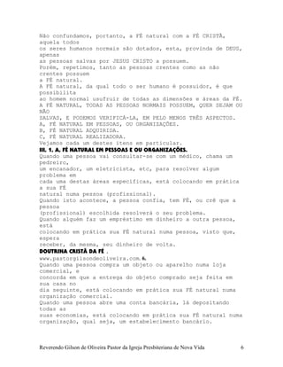 Não confundamos, portanto, a FÉ natural com a FÉ CRISTÃ,
aquela todos
os seres humanos normais são dotados, esta, provinda de DEUS,
apenas
as pessoas salvas por JESUS CRISTO a possuem.
Porém, repetimos, tanto as pessoas crentes como as não
crentes possuem
a FÉ natural.
A FÉ natural, da qual todo o ser humano é possuidor, é que
possibilita
ao homem normal usufruir de todas as dimensões e áreas da FÉ.
A FÉ NATURAL, TODAS AS PESSOAS NORMAIS POSSUEM, QUER SEJAM OU
NÃO
SALVAS, E PODEMOS VERIFICÁ-LA, EM PELO MENOS TRÊS ASPECTOS.
A, FÉ NATURAL EM PESSOAS, OU ORGANIZAÇÕES.
B, FÉ NATURAL ADQUIRIDA.
C, FÉ NATURAL REALIZADORA.
Vejamos cada um destes itens em particular.
III, 1, A, FÉ NATURAL EM PESSOAS E OU ORGANIZAÇÕES.
Quando uma pessoa vai consultar-se com um médico, chama um
pedreiro,
um encanador, um eletricista, etc, para resolver algum
problema em
cada uma destas áreas específicas, está colocando em prática
a sua FÉ
natural numa pessoa (profissional).
Quando isto acontece, a pessoa confia, tem FÉ, ou crê que a
pessoa
(profissional) escolhida resolverá o seu problema.
Quando alguém faz um empréstimo em dinheiro a outra pessoa,
está
colocando em prática sua FÉ natural numa pessoa, visto que,
espera
receber, da mesma, seu dinheiro de volta.
DOUTRINA CRISTÃ DA FÉ .
www.pastorgilsondeoliveira.com. 6.
Quando uma pessoa compra um objeto ou aparelho numa loja
comercial, e
concorda em que a entrega do objeto comprado seja feita em
sua casa no
dia seguinte, está colocando em prática sua FÉ natural numa
organização comercial.
Quando uma pessoa abre uma conta bancária, lá depositando
todas as
suas economias, está colocando em prática sua FÉ natural numa
organização, qual seja, um estabelecimento bancário.
Reverendo Gilson de Oliveira Pastor da Igreja Presbiteriana de Nova Vida 6
 
