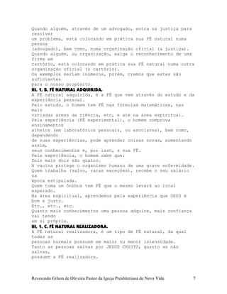 Quando alguém, através de um advogado, entra na justiça para
resolver
um problema, está colocando em prática sua FÉ natural numa
pessoa
(advogado), bem como, numa organização oficial (a justiça).
Quando alguém, ou organização, exige o reconhecimento de uma
firma em
cartório, está colocando em prática sua FÉ natural numa outra
organização oficial (o cartório).
Os exemplos seriam inúmeros, porém, cremos que estes são
suficientes
para o nosso propósito.
III, 1, B, FÉ NATURAL ADQUIRIDA.
A FÉ natural adquirida, é a FÉ que vem através do estudo e da
experiência pessoal.
Pelo estudo, o homem tem FÉ nas fórmulas matemáticas, nas
mais
variadas áreas da ciência, etc, e até na área espiritual.
Pela experiência (FÉ experimental), o homem comprova
ensinamentos
alheios (em laboratórios pessoais, ou escolares), bem como,
dependendo
de suas experiências, pode aprender coisas novas, aumentando
assim,
seus conhecimentos e, por isso, a sua FÉ.
Pela experiência, o homem sabe que:
Dois mais dois são quatro.
A vacina protege o organismo humano de uma grave enfermidade.
Quem trabalha (salvo, raras exceções), recebe o seu salário
na
época estipulada.
Quem toma um ônibus tem FÉ que o mesmo levará ao local
esperado.
Na área espiritual, aprendemos pela experiência que DEUS é
bom e justo.
Etc., etc., etc.
Quanto mais conhecimentos uma pessoa adquire, mais confiança
vai tendo
em si própria.
III, 1, C, FÉ NATURAL REALIZADORA.
A FÉ natural realizadora, é um tipo de FÉ natural, da qual
todas as
pessoas normais possuem em maior ou menor intensidade.
Tanto as pessoas salvas por JESUS CRISTO, quanto as não
salvas,
possuem a FÉ realizadora.
Reverendo Gilson de Oliveira Pastor da Igreja Presbiteriana de Nova Vida 7
 