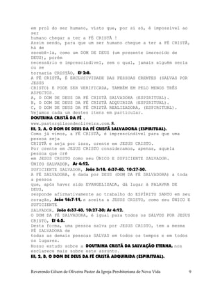 em prol do ser humano, visto que, por si só, é impossível ao
ser
humano chegar a ter a FÉ CRISTÃ¨!
Assim sendo, para que um ser humano chegue a ter a FÉ CRISTÃ,
há de
recebê-la, como um DOM DE DEUS (um presente imerecido de
DEUS), porém
necessário e imprescindível, sem o qual, jamais alguém seria
ou se
tornaria CRISTÃO, Ef¨2:8.
A FÉ CRISTÃ, É EXCLUSIVIDADE DAS PESSOAS CRENTES (SALVAS POR
JESUS
CRISTO) E PODE SER VERIFICADA, TAMBÉM EM PELO MENOS TRÊS
ASPECTOS.
A, O DOM DE DEUS DA FÉ CRISTÃ SALVADORA (ESPIRITUAL).
B, O DOM DE DEUS DA FÉ CRISTÃ ADQUIRIDA (ESPIRITUAL).
C, O DOM DE DEUS DA FÉ CRISTÃ REALIZADORA, (ESPIRITUAL).
Vejamos cada um destes itens em particular.
DOUTRINA CRISTÃ DA FÉ .
www.pastorgilsondeoliveira.com. 8.
III, 2, A, O DOM DE DEUS DA FÉ CRISTÃ SALVADORA (ESPIRITUAL).
Como já vimos, a FÉ CRISTÃ, é imprescindível para que uma
pessoa seja
CRISTÃ e seja por isso, crente em JESUS CRISTO.
Por crente em JESUS CRISTO consideramos, apenas, aquela
pessoa que crê
em JESUS CRISTO como seu ÚNICO E SUFICIENTE SALVADOR.
ÚNICO SALVADOR, At¨4:12.
SUFICIENTE SALVADOR, João¨3:18, 6:37-40, 10:27-30.
A FÉ SALVADORA, é dada por DEUS (DOM DA FÉ SALVADORA) a toda
a pessoa
que, após haver sido EVANGELIZADA, dá lugar à PALAVRA DE
DEUS,
responde afirmativamente ao trabalho do ESPÍRITO SANTO em seu
coração, João¨16:7-11, e aceita a JESUS CRISTO, como seu ÚNICO E
SUFICIENTE
SALVADOR, João¨6:37-40, 10:27-30; At¨4:12.
O DOM DA FÉ SALVADORA, é igual para todos os SALVOS POR JESUS
CRISTO, Ef¨4:5.
Desta forma, uma pessoa salva por JESUS CRISTO, tem a mesma
FÉ SALVADORA de
todas as demais pessoas SALVAS em todos os tempos e em todos
os lugares.
Nosso estudo sobre a DOUTRINA CRISTÃ DA SALVAÇÃO ETERNA, nos
esclarece mais sobre este assunto.
III, 2, B, O DOM DE DEUS DA FÉ CRISTÃ ADQUIRIDA (ESPIRITUAL).
Reverendo Gilson de Oliveira Pastor da Igreja Presbiteriana de Nova Vida 9
 
