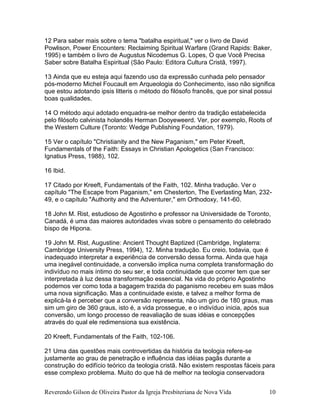 Reverendo Gilson de Oliveira Pastor da Igreja Presbiteriana de Nova Vida 10
12 Para saber mais sobre o tema "batalha espiritual," ver o livro de David
Powlison, Power Encounters: Reclaiming Spiritual Warfare (Grand Rapids: Baker,
1995) e também o livro de Augustus Nicodemus G. Lopes, O que Você Precisa
Saber sobre Batalha Espiritual (São Paulo: Editora Cultura Cristã, 1997).
13 Ainda que eu esteja aqui fazendo uso da expressão cunhada pelo pensador
pós-moderno Michel Foucault em Arqueologia do Conhecimento, isso não significa
que estou adotando ipsis litteris o método do filósofo francês, que por sinal possui
boas qualidades.
14 O método aqui adotado enquadra-se melhor dentro da tradição estabelecida
pelo filósofo calvinista holandês Herman Dooyeweerd. Ver, por exemplo, Roots of
the Western Culture (Toronto: Wedge Publishing Foundation, 1979).
15 Ver o capítulo "Christianity and the New Paganism," em Peter Kreeft,
Fundamentals of the Faith: Essays in Christian Apologetics (San Francisco:
Ignatius Press, 1988), 102.
16 Ibid.
17 Citado por Kreeft, Fundamentals of the Faith, 102. Minha tradução. Ver o
capítulo "The Escape from Paganism," em Chesterton, The Everlasting Man, 232-
49, e o capítulo "Authority and the Adventurer," em Orthodoxy, 141-60.
18 John M. Rist, estudioso de Agostinho e professor na Universidade de Toronto,
Canadá, é uma das maiores autoridades vivas sobre o pensamento do celebrado
bispo de Hipona.
19 John M. Rist, Augustine: Ancient Thought Baptized (Cambridge, Inglaterra:
Cambridge University Press, 1994), 12. Minha tradução. Eu creio, todavia, que é
inadequado interpretar a experiência de conversão dessa forma. Ainda que haja
uma inegável continuidade, a conversão implica numa completa transformação do
indivíduo no mais íntimo do seu ser, e toda continuidade que ocorrer tem que ser
interpretada à luz dessa transformação essencial. Na vida do próprio Agostinho
podemos ver como toda a bagagem trazida do paganismo recebeu em suas mãos
uma nova significação. Mas a continuidade existe, e talvez a melhor forma de
explicá-la é perceber que a conversão representa, não um giro de 180 graus, mas
sim um giro de 360 graus, isto é, a vida prossegue, e o indivíduo inicia, após sua
conversão, um longo processo de reavaliação de suas idéias e concepções
através do qual ele redimensiona sua existência.
20 Kreeft, Fundamentals of the Faith, 102-106.
21 Uma das questões mais controvertidas da história da teologia refere-se
justamente ao grau de penetração e influência das idéias pagãs durante a
construção do edifício teórico da teologia cristã. Não existem respostas fáceis para
esse complexo problema. Muito do que há de melhor na teologia conservadora
 