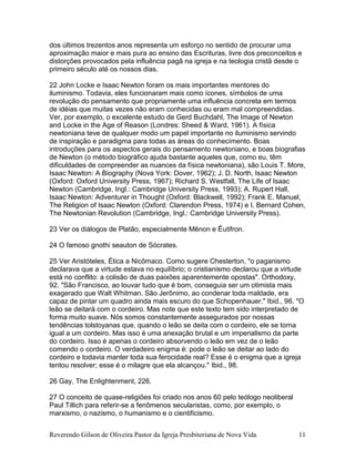 Reverendo Gilson de Oliveira Pastor da Igreja Presbiteriana de Nova Vida 11
dos últimos trezentos anos representa um esforço no sentido de procurar uma
aproximação maior e mais pura ao ensino das Escrituras, livre dos preconceitos e
distorções provocados pela influência pagã na igreja e na teologia cristã desde o
primeiro século até os nossos dias.
22 John Locke e Isaac Newton foram os mais importantes mentores do
iluminismo. Todavia, eles funcionaram mais como ícones, símbolos de uma
revolução do pensamento que propriamente uma influência concreta em termos
de idéias que muitas vezes não eram conhecidas ou eram mal compreendidas.
Ver, por exemplo, o excelente estudo de Gerd Buchdahl, The Image of Newton
and Locke in the Age of Reason (Londres: Sheed & Ward, 1961). A física
newtoniana teve de qualquer modo um papel importante no iluminismo servindo
de inspiração e paradigma para todas as áreas do conhecimento. Boas
introduções para os aspectos gerais do pensamento newtoniano, e boas biografias
de Newton (o método biográfico ajuda bastante aqueles que, como eu, têm
dificuldades de compreender as nuances da física newtoniana), são Louis T. More,
Isaac Newton: A Biography (Nova York: Dover, 1962); J. D. North, Isaac Newton
(Oxford: Oxford University Press, 1967); Richard S. Westfall, The Life of Isaac
Newton (Cambridge, Ingl.: Cambridge University Press, 1993); A. Rupert Hall,
Isaac Newton: Adventurer in Thought (Oxford: Blackwell, 1992); Frank E. Manuel,
The Religion of Isaac Newton (Oxford: Clarendon Press, 1974) e I. Bernard Cohen,
The Newtonian Revolution (Cambridge, Ingl.: Cambridge University Press).
23 Ver os diálogos de Platão, especialmente Mênon e Êutifron.
24 O famoso gnothi seauton de Sócrates.
25 Ver Aristóteles, Ética a Nicômaco. Como sugere Chesterton, "o paganismo
declarava que a virtude estava no equilíbrio; o cristianismo declarou que a virtude
está no conflito: a colisão de duas paixões aparentemente opostas". Orthodoxy,
92. "São Francisco, ao louvar tudo que é bom, conseguia ser um otimista mais
exagerado que Walt Whitman. São Jerônimo, ao condenar toda maldade, era
capaz de pintar um quadro ainda mais escuro do que Schopenhauer." Ibid., 96. "O
leão se deitará com o cordeiro. Mas note que este texto tem sido interpretado de
forma muito suave. Nós somos constantemente assegurados por nossas
tendências tolstoyanas que, quando o leão se deita com o cordeiro, ele se torna
igual a um cordeiro. Mas isso é uma anexação brutal e um imperialismo da parte
do cordeiro. Isso é apenas o cordeiro absorvendo o leão em vez de o leão
comendo o cordeiro. O verdadeiro enigma é: pode o leão se deitar ao lado do
cordeiro e todavia manter toda sua ferocidade real? Esse é o enigma que a igreja
tentou resolver; esse é o milagre que ela alcançou." Ibid., 98.
26 Gay, The Enlightenment, 226.
27 O conceito de quase-religiões foi criado nos anos 60 pelo teólogo neoliberal
Paul Tillich para referir-se a fenômenos secularistas, como, por exemplo, o
marxismo, o nazismo, o humanismo e o cientificismo.
 