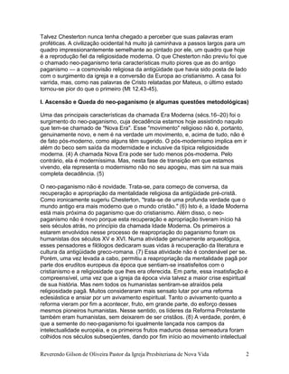 Reverendo Gilson de Oliveira Pastor da Igreja Presbiteriana de Nova Vida 2
Talvez Chesterton nunca tenha chegado a perceber que suas palavras eram
proféticas. A civilização ocidental há muito já caminhava a passos largos para um
quadro impressionantemente semelhante ao pintado por ele, um quadro que hoje
é a reprodução fiel da religiosidade moderna. O que Chesterton não previu foi que
o chamado neo-paganismo teria características muito piores que as do antigo
paganismo — a cosmovisão religiosa da antigüidade que havia sido posta de lado
com o surgimento da igreja e a conversão da Europa ao cristianismo. A casa foi
varrida, mas, como nas palavras de Cristo relatadas por Mateus, o último estado
tornou-se pior do que o primeiro (Mt 12.43-45).
I. Ascensão e Queda do neo-paganismo (e algumas questões metodológicas)
Uma das principais características da chamada Era Moderna (sécs.16–20) foi o
surgimento do neo-paganismo, cuja decadência estamos hoje assistindo naquilo
que tem-se chamado de "Nova Era". Esse "movimento" religioso não é, portanto,
genuinamente novo, e nem é na verdade um movimento, e, acima de tudo, não é
de fato pós-moderno, como alguns têm sugerido. O pós-modernismo implica em ir
além do beco sem saída da modernidade e inclusive da típica religiosidade
moderna. (4) A chamada Nova Era pode ser tudo menos pós-moderna. Pelo
contrário, ela é moderníssima. Mas, nesta fase de transição em que estamos
vivendo, ela representa o modernismo não no seu apogeu, mas sim na sua mais
completa decadência. (5)
O neo-paganismo não é novidade. Trata-se, para começo de conversa, da
recuperação e apropriação da mentalidade religiosa da antigüidade pré-cristã.
Como ironicamente sugeriu Chesterton, "trata-se de uma profunda verdade que o
mundo antigo era mais moderno que o mundo cristão." (6) Isto é, a Idade Moderna
está mais próxima do paganismo que do cristianismo. Além disso, o neo-
paganismo não é novo porque esta recuperação e apropriação tiveram início há
seis séculos atrás, no princípio da chamada Idade Moderna. Os primeiros a
estarem envolvidos nesse processo de reapropriação do paganismo foram os
humanistas dos séculos XV e XVI. Numa atividade genuinamente arqueológica,
esses pensadores e filólogos dedicaram suas vidas à recuperação da literatura e
cultura da antigüidade greco-romana. (7) Essa atividade não é condenável per se.
Porém, uma vez levada a cabo, permitiu a reapropriação da mentalidade pagã por
parte dos eruditos europeus da época que sentiam-se insatisfeitos com o
cristianismo e a religiosidade que lhes era oferecida. Em parte, essa insatisfação é
compreensível, uma vez que a igreja da época vivia talvez a maior crise espiritual
de sua história. Mas nem todos os humanistas sentiram-se atraídos pela
religiosidade pagã. Muitos consideraram mais sensato lutar por uma reforma
eclesiástica e ansiar por um avivamento espiritual. Tanto o avivamento quanto a
reforma vieram por fim a acontecer, fruto, em grande parte, do esforço desses
mesmos pioneiros humanistas. Nesse sentido, os líderes da Reforma Protestante
também eram humanistas, sem deixarem de ser cristãos. (8) A verdade, porém, é
que a semente do neo-paganismo foi igualmente lançada nos campos da
intelectualidade européia, e os primeiros frutos maduros dessa semeadura foram
colhidos nos séculos subseqüentes, dando por fim início ao movimento intelectual
 