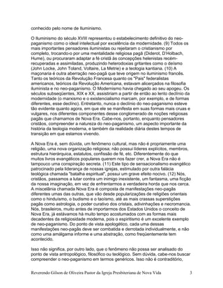 Reverendo Gilson de Oliveira Pastor da Igreja Presbiteriana de Nova Vida 3
conhecido pelo nome de Iluminismo.
O Iluminismo do século XVIII representou o estabelecimento definitivo do neo-
paganismo como o ideal intelectual por excelência da modernidade. (9) Todos os
mais importantes pensadores iluministas ou rejeitaram o cristianismo por
completo, trocando-o por uma mentalidade religiosa pagã (Diderot, D’Holbach,
Hume), ou procuraram adaptar a fé cristã às concepções helenistas recém-
recuperadas e assimiladas, produzindo heterodoxias gritantes como o deísmo
(John Locke, John Toland, Voltaire, La Metrie) e a teologia kantiana. (10) A
maçonaria é outra aberração neo-pagã que teve origem no iluminismo francês.
Tanto os teóricos da Revolução Francesa quanto os "Pais" federalistas
americanos, teóricos da Revolução Americana, estavam alicerçados na filosofia
iluminista e no neo-paganismo. O Modernismo havia chegado ao seu apogeu. Os
séculos subseqüentes, XIX e XX, assistiriam a partir de então ao lento declínio da
modernidade (o marxismo e o existencialismo marcam, por exemplo, e de formas
diferentes, esse declíno). Entretanto, nunca o declínio do neo-paganismo esteve
tão evidente quanto agora, em que ele se manifesta em suas formas mais cruas e
vulgares, nos diferentes componentes desse conglomerado de noções religiosas
pagãs que chamamos de Nova Era. Cabe-nos, portanto, enquanto pensadores
cristãos, compreender a natureza do neo-paganismo, um aspecto importante da
história da teologia moderna, e também da realidade diária destes tempos de
transição em que estamos vivendo.
A Nova Era é, sem dúvida, um fenômeno cultural, mas não é propriamente uma
religião, uma nova organização religiosa; não possui líderes explícitos, membros,
estrutura hierárquica, estatutos, confissão de fé, etc. Diferentemente do que
muitos livros evangélicos populares querem nos fazer crer, a Nova Era não é
tampouco uma conspiração secreta. (11) Este tipo de sensacionalismo evangélico
patrocinado pela liderança de nossas igrejas, estimulado por outra falácia
teológica chamada "batalha espiritual", possui um grave efeito nocivo. (12) Nós,
cristãos, passamos a lutar contra um inimigo inexistente, um fantasma, uma ficção
da nossa imaginação, em vez de enfrentarmos a verdadeira horda que nos cerca.
A miscelânia chamada Nova Era é composta de manifestações neo-pagãs
diferentes umas das outras, que vão desde popularizações de religiões orientais
como o hinduísmo, o budismo e o taoísmo, até as mais crassas superstições
pagãs como astrologia, o poder curativo dos cristais, adivinhações e necromancia.
Nós, brasileiros, muito antes de importarmos dos Estados Unidos o conceito de
Nova Era, já estávamos há muito tempo acostumados com as formas mais
decadentes da religiosidade moderna, pois o espiritismo é um excelente exemplo
de neo-paganismo. Do ponto de vista apologético, cada uma dessas
manifestações neo-pagãs deve ser combatida e derrotada individualmente, e não
como uma amálgama informe e uma abstração, como freqüentemente tem
acontecido.
Isso não significa, por outro lado, que o fenômeno não possa ser analisado do
ponto de vista antropológico, filosófico ou teológico. Sem dúvida, cabe-nos buscar
compreender o neo-paganismo em termos genéricos. Isso não é contraditório,
 