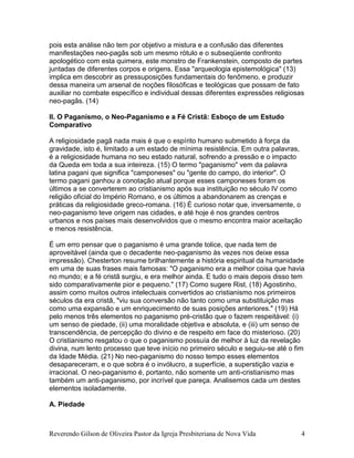 Reverendo Gilson de Oliveira Pastor da Igreja Presbiteriana de Nova Vida 4
pois esta análise não tem por objetivo a mistura e a confusão das diferentes
manifestações neo-pagãs sob um mesmo rótulo e o subseqüente confronto
apologético com esta quimera, este monstro de Frankenstein, composto de partes
juntadas de diferentes corpos e origens. Essa "arqueologia epistemológica" (13)
implica em descobrir as pressuposições fundamentais do fenômeno, e produzir
dessa maneira um arsenal de noções filosóficas e teológicas que possam de fato
auxiliar no combate específico e individual dessas diferentes expressões religiosas
neo-pagãs. (14)
II. O Paganismo, o Neo-Paganismo e a Fé Cristã: Esboço de um Estudo
Comparativo
A religiosidade pagã nada mais é que o espírito humano submetido à força da
gravidade, isto é, limitado a um estado de mínima resistência. Em outra palavras,
é a religiosidade humana no seu estado natural, sofrendo a pressão e o impacto
da Queda em toda a sua inteireza. (15) O termo "paganismo" vem da palavra
latina pagani que significa "camponeses" ou "gente do campo, do interior". O
termo pagani ganhou a conotação atual porque esses camponeses foram os
últimos a se converterem ao cristianismo após sua instituição no século IV como
religião oficial do Império Romano, e os últimos a abandonarem as crenças e
práticas da religiosidade greco-romana. (16) É curioso notar que, inversamente, o
neo-paganismo teve origem nas cidades, e até hoje é nos grandes centros
urbanos e nos países mais desenvolvidos que o mesmo encontra maior aceitação
e menos resistência.
É um erro pensar que o paganismo é uma grande tolice, que nada tem de
aproveitável (ainda que o decadente neo-paganismo às vezes nos deixe essa
impressão). Chesterton resume brilhantemente a história espiritual da humanidade
em uma de suas frases mais famosas: "O paganismo era a melhor coisa que havia
no mundo; e a fé cristã surgiu, e era melhor ainda. E tudo o mais depois disso tem
sido comparativamente pior e pequeno." (17) Como sugere Rist, (18) Agostinho,
assim como muitos outros intelectuais convertidos ao cristianismo nos primeiros
séculos da era cristã, "viu sua conversão não tanto como uma substituição mas
como uma expansão e um enriquecimento de suas posições anteriores." (19) Há
pelo menos três elementos no paganismo pré-cristão que o fazem respeitável: (i)
um senso de piedade, (ii) uma moralidade objetiva e absoluta, e (iii) um senso de
transcendência, de percepção do divino e de respeito em face do misterioso. (20)
O cristianismo resgatou o que o paganismo possuía de melhor à luz da revelação
divina, num lento processo que teve início no primeiro século e seguiu-se até o fim
da Idade Média. (21) No neo-paganismo do nosso tempo esses elementos
desapareceram, e o que sobra é o invólucro, a superfície, a superstição vazia e
irracional. O neo-paganismo é, portanto, não somente um anti-cristianismo mas
também um anti-paganismo, por incrível que pareça. Analisemos cada um destes
elementos isoladamente.
A. Piedade
 