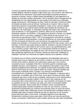 Reverendo Gilson de Oliveira Pastor da Igreja Presbiteriana de Nova Vida 5
O senso de piedade (latim pietas) a que estamos nos referindo refere-se ao
instinto religioso natural de respeito a algo maior que o ser humano. Isto implica na
humildade de se reconhecer como parte subordinada do grande processo e
esquema universal. Vemos o reflexo dessa mentalidade no neo-paganismo na
adoção do chamado modelo newtoniano. (22) O resultado disso no paganismo da
antigüidade era uma religiosidade em que a palavra de ordem era moderação
(grego sophrosyne), (23) expressa na frase "nada em demasia" inscrita em todos
os templos de Apolo, junto ao famoso "conhece-te a ti mesmo" (24) (o mesmo
sentimento aparece na expressão aristotélica in medio virtus). (25) As religiões
pagãs da Ásia na sua maioria ainda mantém esta tradição de reverência, de
reticência e de moderação. A civilização ocidental não pratica nem compreende
essa reverência e o neo-paganismo, portanto, difere do seu ancestral neste
importante aspecto. Ao contrário, o neo-paganismo diviniza o homem, é a religião
do homem como o novo deus, pregando "o valor infinito do ser humano" e "a
autonomia do pensamento crítico." (26) O neo-paganismo confunde-se, portanto,
com o humanismo contemporâneo, o qual se transformou em uma quase-religião.
(27) No movimento da Nova Era, que se trata do neo-paganismo em avançado
estado de putrefação, o humanismo se manifesta de forma mais crassa, como, por
exemplo, no fato de que quase todas as práticas, terapias e crenças da Nova Era
são voltadas para o bem-estar do ser humano, para o seu aperfeiçoamento, para
o seu conforto e prazer. Além disso, há o pressuposto implícito em todas as
diferentes manifestações neo-pagãs de que o ser humano é capaz de resolver os
seus problemas espirituais por si mesmo, através de exercícios, meditação ou
utilização "racional" (ou irracional) de objetos naturais como plantas e cristais.
É evidente que um retorno mais fiel ao paganismo da antigüidade não seria a
solução para a busca religiosa do ser humano moderno, e muito menos do ser
humano pós-moderno. Apenas a fé cristã possui aquilo que o ser humano
necessita e busca. A piedade cristã não é somente superior à piedade pagã
(piedade esta que, como dissemos, o neo-paganismo não possui), mas é uma
piedade qualitativamente diferente. Um aspecto fundamental da piedade cristã
está em reconhecer-se como criatura diante do Criador. Qualquer piedade que
torne opaca a distinção entre o Criador e as criaturas é inerentemente
incompatível com a piedade cristã. Como afirmou Chesterton, a natureza não é
minha mãe; na verdade, ela é minha irmã, como dizia Francisco de Assis. Mais
importante que isso é o fato de que a piedade cristã assume como pressuposto a
verdade teológica do pecado original. O ser humano não é apenas um ser
corrompido até o mais profundo do seu ser, mas é também corrompido em todos
os aspectos do seu ser, inclusive sua razão, que sofre os chamados efeitos
noéticos do pecado. Nossa razão não é confiável, somos constantemente
condicionados pelos impulsos recebidos do meio em que vivemos, e somos
igualmente impulsionados por instintos inconscientes sobre os quais não temos
qualquer controle. Mas a diferença crucial e primordial entre a piedade cristã e a
piedade pagã está na certeza cristã de que não há nada que um ser humano
possa fazer para obter o favor divino. A piedade pagã tem como elemento
fundamental o esforço humano para obter o favor divino por meio de sacrifícios,
rituais e promessas. Infelizmente muitos cristãos deixam-se iludir pela mentalidade
 
